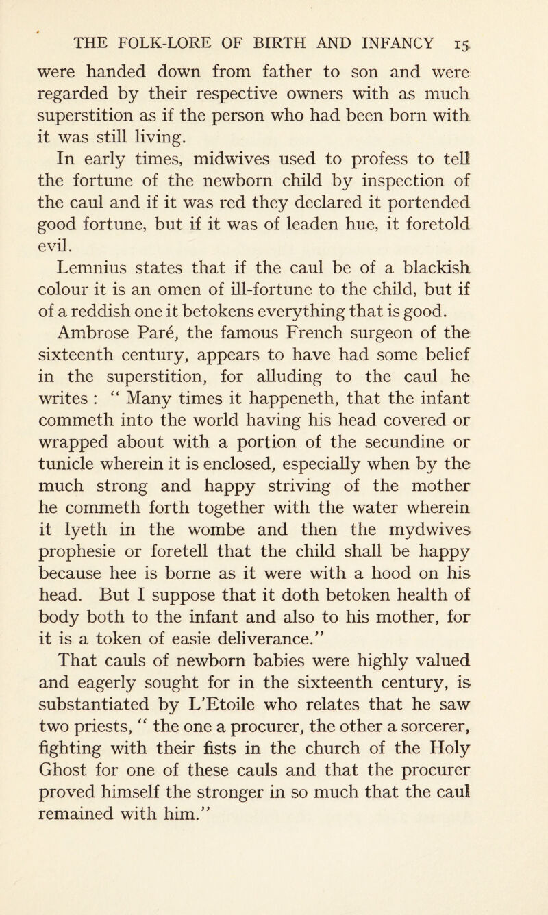 were handed down from father to son and were regarded by their respective owners with as much superstition as if the person who had been born with it was still living. In early times, midwives used to profess to tell the fortune of the newborn child by inspection of the caul and if it was red they declared it portended good fortune, but if it was of leaden hue, it foretold evil. Lemnius states that if the caul be of a blackish colour it is an omen of ill-fortune to the child, but if of a reddish one it betokens everything that is good. Ambrose Pare, the famous French surgeon of the sixteenth century, appears to have had some belief in the superstition, for alluding to the caul he writes : “ Many times it happeneth, that the infant commeth into the world having his head covered or wrapped about with a portion of the secundine or tunicle wherein it is enclosed, especially when by the much strong and happy striving of the mother he commeth forth together with the water wherein it lyeth in the wombe and then the mydwives prophesie or foretell that the child shall be happy because hee is borne as it were with a hood on his head. But I suppose that it doth betoken health of body both to the infant and also to his mother, for it is a token of easie deliverance.” That cauls of newborn babies were highly valued and eagerly sought for in the sixteenth century, is substantiated by L'Etoile who relates that he saw two priests, “ the one a procurer, the other a sorcerer, fighting with their fists in the church of the Holy Ghost for one of these cauls and that the procurer proved himself the stronger in so much that the caul remained with him.”