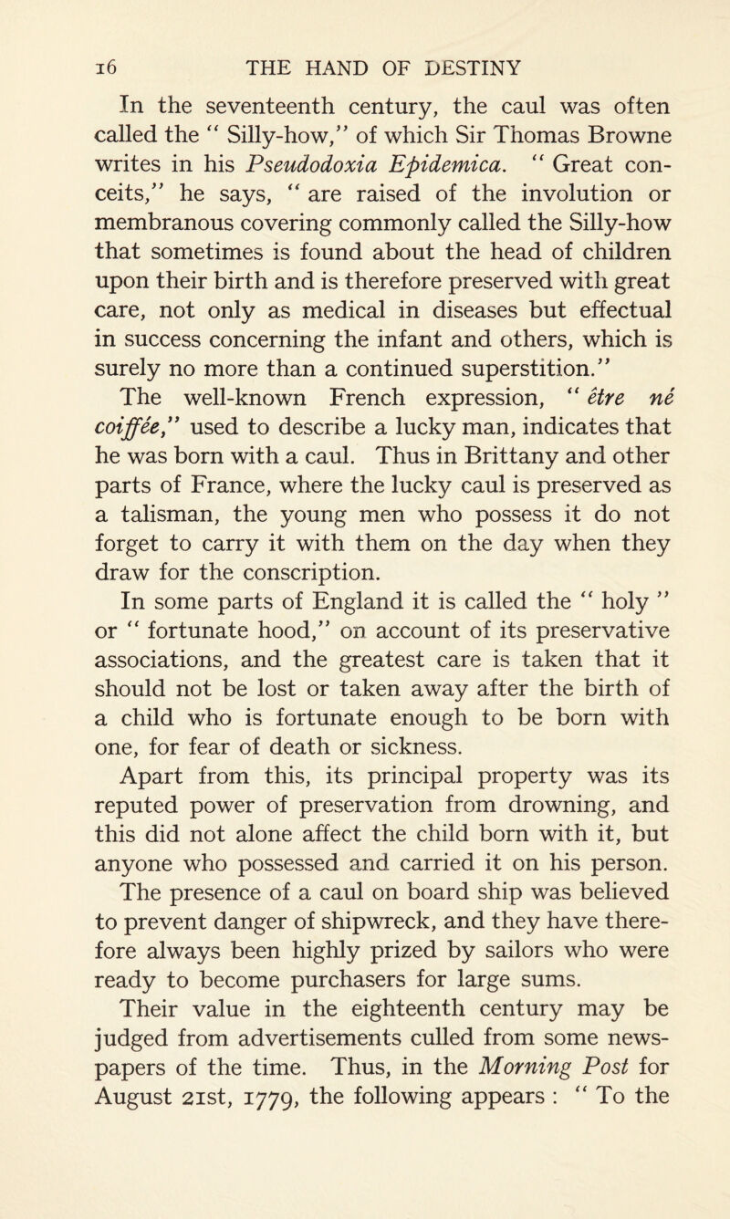 In the seventeenth century, the caul was often called the “ Silly-how/' of which Sir Thomas Browne writes in his Pseudodoxia Epidemica. “ Great con¬ ceits/' he says, “ are raised of the involution or membranous covering commonly called the Silly-how that sometimes is found about the head of children upon their birth and is therefore preserved with great care, not only as medical in diseases but effectual in success concerning the infant and others, which is surely no more than a continued superstition. The well-known French expression, “ etre ne coiffee , used to describe a lucky man, indicates that he was born with a caul. Thus in Brittany and other parts of France, where the lucky caul is preserved as a talisman, the young men who possess it do not forget to carry it with them on the day when they draw for the conscription. In some parts of England it is called the “ holy or “ fortunate hood, on account of its preservative associations, and the greatest care is taken that it should not be lost or taken away after the birth of a child who is fortunate enough to be born with one, for fear of death or sickness. Apart from this, its principal property was its reputed power of preservation from drowning, and this did not alone affect the child born with it, but anyone who possessed and carried it on his person. The presence of a caul on board ship was believed to prevent danger of shipwreck, and they have there¬ fore always been highly prized by sailors who were ready to become purchasers for large sums. Their value in the eighteenth century may be judged from advertisements culled from some news¬ papers of the time. Thus, in the Morning Post for August 21st, 1779, the following appears : “ To the