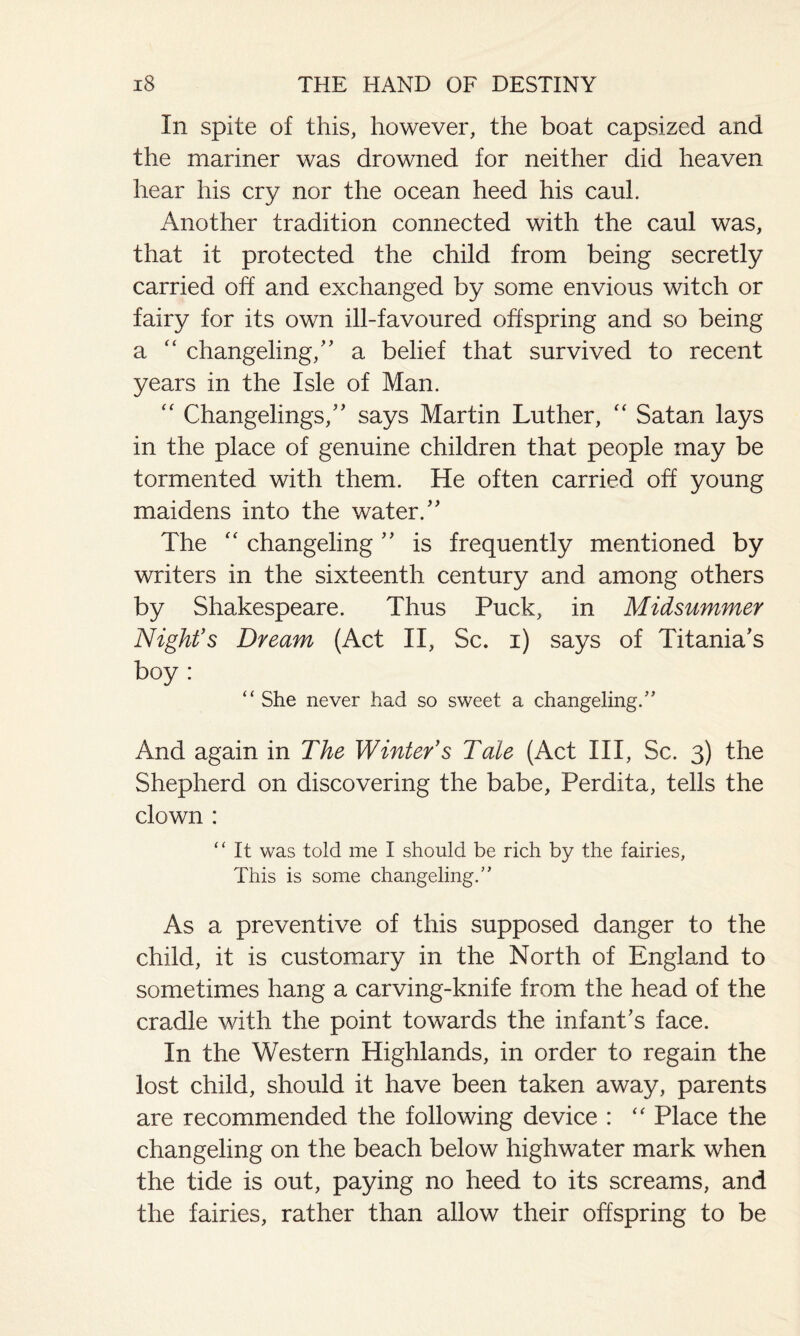 In spite of this, however, the boat capsized and the mariner was drowned for neither did heaven hear his cry nor the ocean heed his caul. Another tradition connected with the caul was, that it protected the child from being secretly carried off and exchanged by some envious witch or fairy for its own ill-favoured offspring and so being a “ changeling/' a belief that survived to recent years in the Isle of Man. “ Changelings, says Martin Luther, “ Satan lays in the place of genuine children that people may be tormented with them. He often carried off young maidens into the water. The “ changeling  is frequently mentioned by writers in the sixteenth century and among others by Shakespeare. Thus Puck, in Midsummer Night's Dream (Act II, Sc. i) says of Titania's boy : “ She never had so sweet a changeling/’ And again in The Winter's Tale (Act III, Sc. 3) the Shepherd on discovering the babe, Perdita, tells the clown : “ It was told me I should be rich by the fairies, This is some changeling.” As a preventive of this supposed danger to the child, it is customary in the North of England to sometimes hang a carving-knife from the head of the cradle with the point towards the infant's face. In the Western Highlands, in order to regain the lost child, should it have been taken away, parents are recommended the following device : “ Place the changeling on the beach below highwater mark when the tide is out, paying no heed to its screams, and the fairies, rather than allow their offspring to be