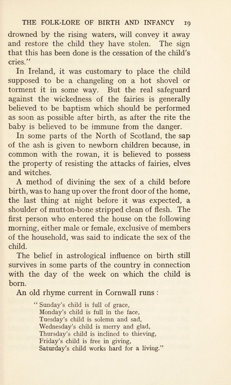 drowned by the rising waters, will convey it away and restore the child they have stolen. The sign that this has been done is the cessation of the child’s cries.” In Ireland, it was customary to place the child supposed to be a changeling on a hot shovel or torment it in some way. But the real safeguard against the wickedness of the fairies is generally believed to be baptism which should be performed as soon as possible after birth, as after the rite the baby is believed to be immune from the danger. In some parts of the North of Scotland, the sap of the ash is given to newborn children because, in common with the rowan, it is believed to possess the property of resisting the attacks of fairies, elves and witches. A method of divining the sex of a child before birth, was to hang up over the front door of the home, the last thing at night before it was expected, a shoulder of mutton-bone stripped clean of flesh. The first person who entered the house on the following morning, either male or female, exclusive of members of the household, was said to indicate the sex of the child. The belief in astrological influence on birth still survives in some parts of the country in connection with the day of the week on which the child is born. An old rhyme current in Cornwall runs : “ Sunday’s child is full of grace, Monday’s child is full in the face, Tuesday’s child is solemn and sad, Wednesday’s child is merry and glad, Thursday’s child is inclined to thieving, Friday’s child is free in giving, Saturday’s child works hard for a living.”