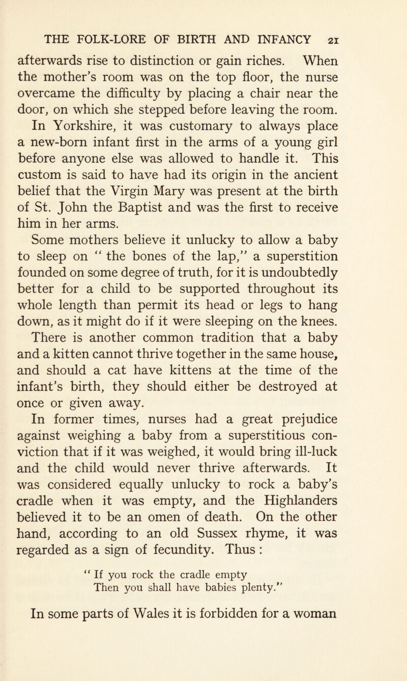 afterwards rise to distinction or gain riches. When the mother's room was on the top floor, the nurse overcame the difficulty by placing a chair near the door, on which she stepped before leaving the room. In Yorkshire, it was customary to always place a new-born infant first in the arms of a young girl before anyone else was allowed to handle it. This custom is said to have had its origin in the ancient belief that the Virgin Mary was present at the birth of St. John the Baptist and was the first to receive him in her arms. Some mothers believe it unlucky to allow a baby to sleep on “ the bones of the lap, a superstition founded on some degree of truth, for it is undoubtedly better for a child to be supported throughout its whole length than permit its head or legs to hang down, as it might do if it were sleeping on the knees. There is another common tradition that a baby and a kitten cannot thrive together in the same house, and should a cat have kittens at the time of the infant's birth, they should either be destroyed at once or given away. In former times, nurses had a great prejudice against weighing a baby from a superstitious con¬ viction that if it was weighed, it would bring ill-luck and the child would never thrive afterwards. It was considered equally unlucky to rock a baby's cradle when it was empty, and the Highlanders believed it to be an omen of death. On the other hand, according to an old Sussex rhyme, it was regarded as a sign of fecundity. Thus : “If you rock the cradle empty Then you shall have babies plenty/’ In some parts of Wales it is forbidden for a woman