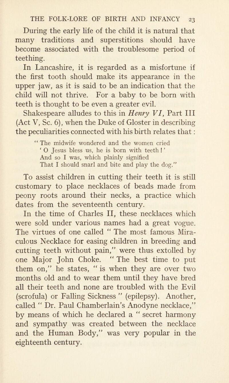 During the early life of the child it is natural that many traditions and superstitions should have become associated with the troublesome period of teething. In Lancashire, it is regarded as a misfortune if the first tooth should make its appearance in the upper jaw, as it is said to be an indication that the child will not thrive. For a baby to be born with teeth is thought to be even a greater evil. Shakespeare alludes to this in Henry VI, Part III (Act V, Sc. 6), when the Duke of Gloster in describing the peculiarities connected with his birth relates that: “The midwife wondered and the women cried ‘ O Jesus bless us, he is born with teeth ! ’ And so I was, which plainly signified That I should snarl and bite and play the dog.” To assist children in cutting their teeth it is still customary to place necklaces of beads made from peony roots around their necks, a practice which dates from the seventeenth century. In the time of Charles II, these necklaces which were sold under various names had a great vogue. The virtues of one called “ The most famous Mira¬ culous Necklace for easing children in breeding and cutting teeth without pain,” were thus extolled by one Major John Choke. “ The best time to put them on,” he states, “ is when they are over two months old and to wear them until they have bred all their teeth and none are troubled with the Evil (scrofula) or Falling Sickness ” (epilepsy). Another, called “ Dr. Paul Chamberlain's Anodyne necklace,” by means of which he declared a “ secret harmony and sympathy was created between the necklace and the Human Body,” was very popular in the eighteenth century.
