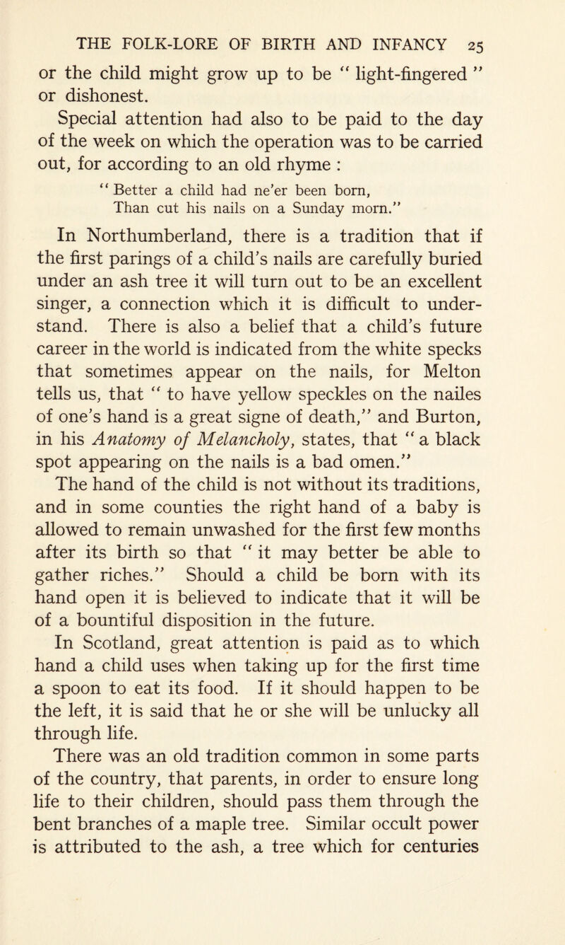 or the child might grow up to be “ light-fingered ” or dishonest. Special attention had also to be paid to the day of the week on which the operation was to be carried out, for according to an old rhyme : “ Better a child had ne’er been born, Than cut his nails on a Sunday morn.” In Northumberland, there is a tradition that if the first parings of a child’s nails are carefully buried under an ash tree it will turn out to be an excellent singer, a connection which it is difficult to under¬ stand. There is also a belief that a child’s future career in the world is indicated from the white specks that sometimes appear on the nails, for Melton tells us, that to have yellow speckles on the nailes of one’s hand is a great signe of death,” and Burton, in his Anatomy of Melancholy, states, that “ a black spot appearing on the nails is a bad omen.” The hand of the child is not without its traditions, and in some counties the right hand of a baby is allowed to remain unwashed for the first few months after its birth so that “ it may better be able to gather riches.” Should a child be born with its hand open it is believed to indicate that it will be of a bountiful disposition in the future. In Scotland, great attention is paid as to which hand a child uses when taking up for the first time a spoon to eat its food. If it should happen to be the left, it is said that he or she will be unlucky all through life. There was an old tradition common in some parts of the country, that parents, in order to ensure long life to their children, should pass them through the bent branches of a maple tree. Similar occult power is attributed to the ash, a tree which for centuries