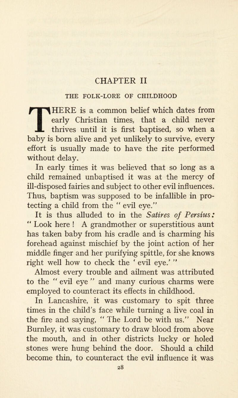 CHAPTER II THE FOLK-LORE OF CHILDHOOD THERE is a common belief which dates from early Christian times, that a child never thrives until it is first baptised, so when a baby is born alive and yet unlikely to survive, every effort is usually made to have the rite performed without delay. In early times it was believed that so long as a child remained unbaptised it was at the mercy of ill-disposed fairies and subject to other evil influences. Thus, baptism was supposed to be infallible in pro¬ tecting a child from the “ evil eye.” It is thus alluded to in the Satires of Persius: “ Look here ! A grandmother or superstitious aunt has taken baby from his cradle and is charming his forehead against mischief by the joint action of her middle finger and her purifying spittle, for she knows right well how to check the ‘ evil eye/ ” Almost every trouble and ailment was attributed to the “ evil eye ” and many curious charms were employed to counteract its effects in childhood. In Lancashire, it was customary to spit three times in the child's face while turning a live coal in the fire and saying, “ The Lord be with us.” Near Burnley, it was customary to draw blood from above the mouth, and in other districts lucky or holed stones were hung behind the door. Should a child become thin, to counteract the evil influence it was