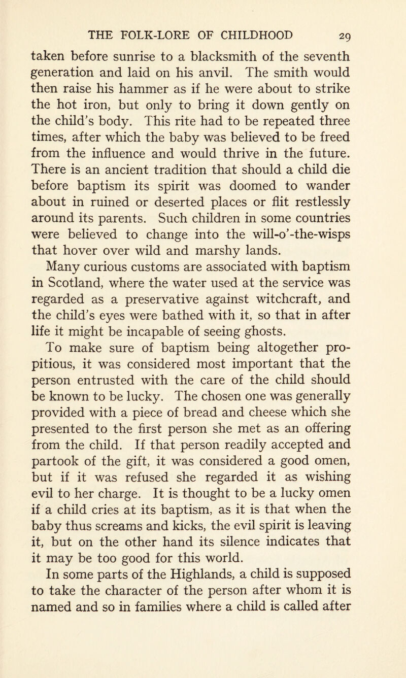 taken before sunrise to a blacksmith of the seventh generation and laid on his anvil. The smith would then raise his hammer as if he were about to strike the hot iron, but only to bring it down gently on the child's body. This rite had to be repeated three times, after which the baby was believed to be freed from the influence and would thrive in the future. There is an ancient tradition that should a child die before baptism its spirit was doomed to wander about in ruined or deserted places or flit restlessly around its parents. Such children in some countries were believed to change into the will-o'-the-wisps that hover over wild and marshy lands. Many curious customs are associated with baptism in Scotland, where the water used at the service was regarded as a preservative against witchcraft, and the child's eyes were bathed with it, so that in after life it might be incapable of seeing ghosts. To make sure of baptism being altogether pro¬ pitious, it was considered most important that the person entrusted with the care of the child should be known to be lucky. The chosen one was generally provided with a piece of bread and cheese which she presented to the first person she met as an offering from the child. If that person readily accepted and partook of the gift, it was considered a good omen, but if it was refused she regarded it as wishing evil to her charge. It is thought to be a lucky omen if a child cries at its baptism, as it is that when the baby thus screams and kicks, the evil spirit is leaving it, but on the other hand its silence indicates that it may be too good for this world. In some parts of the Highlands, a child is supposed to take the character of the person after whom it is named and so in families where a child is called after