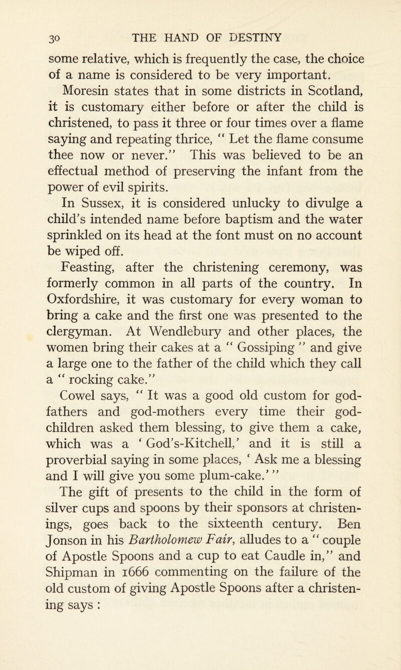 some relative, which is frequently the case, the choice of a name is considered to be very important. Moresin states that in some districts in Scotland, it is customary either before or after the child is christened, to pass it three or four times over a flame saying and repeating thrice, “ Let the flame consume thee now or never/' This was believed to be an effectual method of preserving the infant from the power of evil spirits. In Sussex, it is considered unlucky to divulge a child's intended name before baptism and the water sprinkled on its head at the font must on no account be wiped off. Feasting, after the christening ceremony, was formerly common in all parts of the country. In Oxfordshire, it was customary for every woman to bring a cake and the first one was presented to the clergyman. At Wendlebury and other places, the women bring their cakes at a “ Gossiping and give a large one to the father of the child which they call a “ rocking cake. Cowel says, “ It was a good old custom for god¬ fathers and god-mothers every time their god¬ children asked them blessing, to give them a cake, which was a ‘ God's-Kitchell,' and it is still a proverbial saying in some places, ‘ Ask me a blessing and I will give you some plum-cake.' The gift of presents to the child in the form of silver cups and spoons by their sponsors at christen¬ ings, goes back to the sixteenth century. Ben Jonson in his Bartholomew Fair, alludes to a “ couple of Apostle Spoons and a cup to eat Caudle in, and Shipman in 1666 commenting on the failure of the old custom of giving Apostle Spoons after a christen¬ ing says :