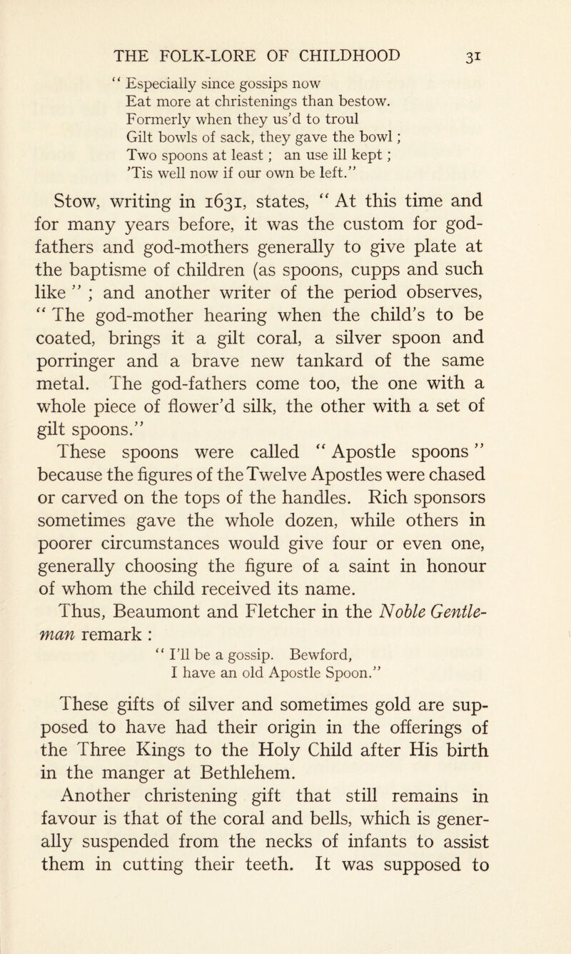 “ Especially since gossips now Eat more at christenings than bestow. Formerly when they us'd to troul Gilt bowls of sack, they gave the bowl; Two spoons at least; an use ill kept; ’Tis well now if our own be left.” Stow, writing in 1631, states, “ At this time and for many years before, it was the custom for god¬ fathers and god-mothers generally to give plate at the baptisme of children (as spoons, cupps and such like  ; and another writer of the period observes, “ The god-mother hearing when the child's to be coated, brings it a gilt coral, a silver spoon and porringer and a brave new tankard of the same metal. The god-fathers come too, the one with a whole piece of flower'd silk, the other with a set of gilt spoons. These spoons were called “ Apostle spoons because the figures of the Twelve Apostles were chased or carved on the tops of the handles. Rich sponsors sometimes gave the whole dozen, while others in poorer circumstances would give four or even one, generally choosing the figure of a saint in honour of whom the child received its name. Thus, Beaumont and Fletcher in the Noble Gentle¬ man remark : “ I’ll be a gossip. Bewford, I have an old Apostle Spoon.” These gifts of silver and sometimes gold are sup¬ posed to have had their origin in the offerings of the Three Kings to the Holy Child after His birth in the manger at Bethlehem. Another christening gift that still remains in favour is that of the coral and bells, which is gener¬ ally suspended from the necks of infants to assist them in cutting their teeth. It was supposed to
