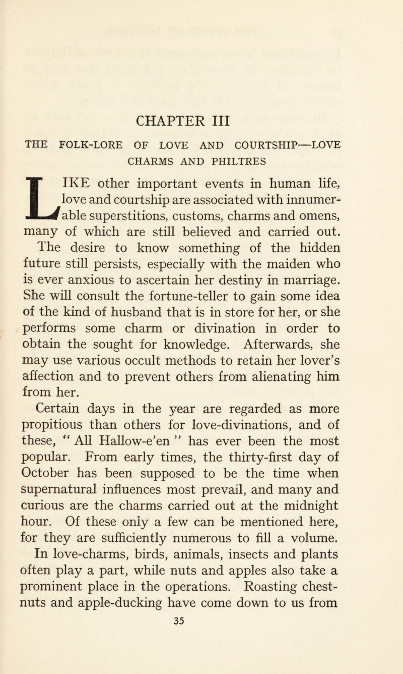 CHAPTER III THE FOLK-LORE OF LOVE AND COURTSHIP—LOVE CHARMS AND PHILTRES LIKE other important events in human life, love and courtship are associated with innumer¬ able superstitions, customs, charms and omens, many of which are still believed and carried out. The desire to know something of the hidden future still persists, especially with the maiden who is ever anxious to ascertain her destiny in marriage. She will consult the fortune-teller to gain some idea of the kind of husband that is in store for her, or she performs some charm or divination in order to obtain the sought for knowledge. Afterwards, she may use various occult methods to retain her lover's affection and to prevent others from alienating him from her. Certain days in the year are regarded as more propitious than others for love-divinations, and of these, “ All Hallow-e'en ” has ever been the most popular. From early times, the thirty-first day of October has been supposed to be the time when supernatural influences most prevail, and many and curious are the charms carried out at the midnight hour. Of these only a few can be mentioned here, for they are sufficiently numerous to fill a volume. In love-charms, birds, animals, insects and plants often play a part, while nuts and apples also take a prominent place in the operations. Roasting chest¬ nuts and apple-ducking have come down to us from
