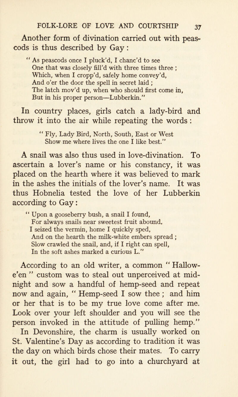 Another form of divination carried out with peas- cods is thus described by Gay : “ As peascods once I pluck’d, I chanc’d to see One that was closely fill’d with three times three ; Which, when I cropp’d, safely home convey’d, And o’er the door the spell in secret laid ; The latch mov’d up, when who should first come in, But in his proper person—Lubberkin.” In country places, girls catch a lady-bird and throw it into the air while repeating the words : “ Fly, Lady Bird, North, South, East or West Show me where lives the one I like best.” A snail was also thus used in love-divination. To ascertain a lover’s name or his constancy, it was placed on the hearth where it was believed to mark in the ashes the initials of the lover’s name. It was thus Hobnelia tested the love of her Lubberkin according to Gay: (i Upon a gooseberry bush, a snail I found, For always snails near sweetest fruit abound, I seized the vermin, home I quickly sped. And on the hearth the milk-white embers spread ; Slow crawled the snail, and, if I right can spell, In the soft ashes marked a curious L.” According to an old writer, a common “ Hallow¬ e’en ” custom was to steal out unperceived at mid¬ night and sow a handful of hemp-seed and repeat now and again, “ Hemp-seed I sow thee; and him or her that is to be my true love come after me. Look over your left shoulder and you will see the person invoked in the attitude of pulling hemp.” In Devonshire, the charm is usually worked on St. Valentine’s Day as according to tradition it was the day on which birds chose their mates. To carry it out, the girl had to go into a churchyard at