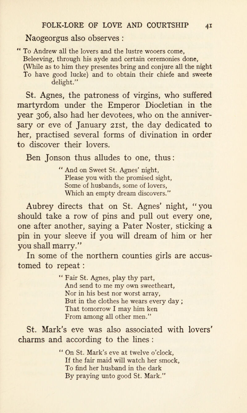 Naogeorgus also observes : “ To Andrew all the lovers and the lustre wooers come, Beleeving, through his ayde and certain ceremonies done, (While as to him they presentes bring and conjure all the night To have good lucke) and to obtain their chiefe and sweete delight/' St. Agnes, the patroness of virgins, who suffered martyrdom under the Emperor Diocletian in the year 306, also had her devotees, who on the anniver¬ sary or eve of January 21st, the day dedicated to her, practised several forms of divination in order to discover their lovers. Ben Jonson thus alludes to one, thus: “ And on Sweet St. Agnes’ night, Please you with the promised sight, Some of husbands, some of lovers. Which an empty dream discovers.” Aubrey directs that on St. Agnes' night, “you should take a row of pins and pull out every one, one after another, saying a Pater Noster, sticking a pin in your sleeve if you will dream of him or her you shall marry. In some of the northern counties girls are accus¬ tomed to repeat: “ Fair St. Agnes, play thy part, And send to me my own sweetheart, Nor in his best nor worst array. But in the clothes he wears every day ; That tomorrow I may him ken From among all other men.” St. Mark's eve was also associated with lovers' charms and according to the lines ; “ On St. Mark's eve at twelve o’clock, If the fair maid will watch her smock. To find her husband in the dark By praying unto good St. Mark.”