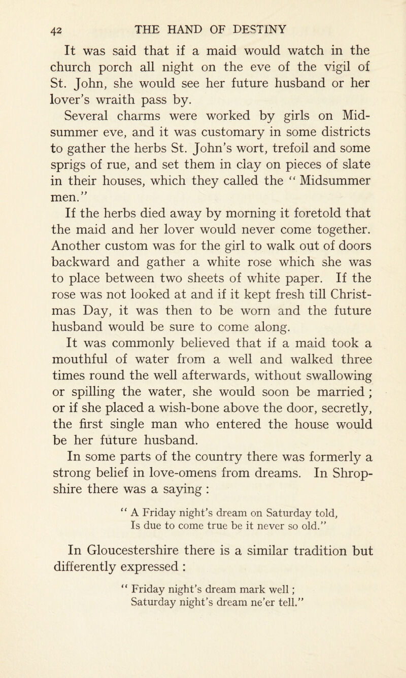 It was said that if a maid would watch in the church porch all night on the eve of the vigil of St. John, she would see her future husband or her lover’s wraith pass by. Several charms were worked by girls on Mid¬ summer eve, and it was customary in some districts to gather the herbs St. John’s wort, trefoil and some sprigs of rue, and set them in clay on pieces of slate in their houses, which they called the “ Midsummer men.” If the herbs died away by morning it foretold that the maid and her lover would never come together. Another custom was for the girl to walk out of doors backward and gather a white rose which she was to place between two sheets of white paper. If the rose was not looked at and if it kept fresh till Christ¬ mas Day, it was then to be worn and the future husband would be sure to come along. It was commonly believed that if a maid took a mouthful of water from a well and walked three times round the well afterwards, without swallowing or spilling the water, she would soon be married ; or if she placed a wish-bone above the door, secretly, the first single man who entered the house would be her future husband. In some parts of the country there was formerly a strong belief in love-omens from dreams. In Shrop¬ shire there was a saying : “ A Friday night’s dream on Saturday told, Is due to come true be it never so old.” In Gloucestershire there is a similar tradition but differently expressed : “ Friday night’s dream mark well; Saturday night’s dream ne’er tell.”