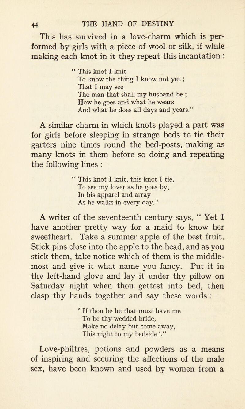 This has survived in a love-charm which is per¬ formed by girls with a piece of wool or silk, if while making each knot in it they repeat this incantation: 11 This knot I knit To know the thing I know not yet; That I may see The man that shall my husband be ; How he goes and what he wears And what he does all days and years.0 A similar charm in which knots played a part was for girls before sleeping in strange beds to tie their garters nine times round the bed-posts, making as many knots in them before so doing and repeating the following lines : ,l This knot I knit, this knot I tie, To see my lover as he goes by, In his apparel and array As he walks in every day.” A writer of the seventeenth century says, Yet I have another pretty way for a maid to know her sweetheart. Take a summer apple of the best fruit. Stick pins close into the apple to the head, and as you stick them, take notice which of them is the middle¬ most and give it what name you fancy. Put it in thy left-hand glove and lay it under thy pillow on Saturday night when thou gettest into bed, then clasp thy hands together and say these words : * If thou be he that must have me To be thy wedded bride, Make no delay but come away, This night to my bedside Love-philtres, potions and powders as a means of inspiring and securing the affections of the male sex, have been known and used by women from a