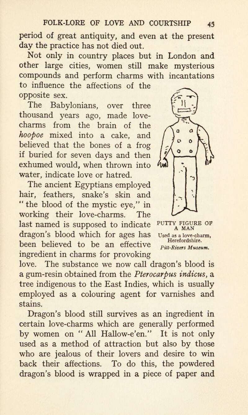 period of great antiquity, and even at the present day the practice has not died out. Not only in country places but in London and other large cities, women still make mysterious compounds and perform charms with incantations to influence the affections of the opposite sex. The Babylonians, over three thousand years ago, made love- charms from the brain of the hoopoe mixed into a cake, and believed that the bones of a frog if buried for seven days and then exhumed would, when thrown into water, indicate love or hatred. The ancient Egyptians employed hair, feathers, snake's skin and the blood of the mystic eye, in working their love-charms. The last named is supposed to indicate dragon's blood which for ages has been believed to be an effective ingredient in charms for provoking love. The substance we now call dragon's blood is a gum-resin obtained from the Pterocarpus indicus, a tree indigenous to the East Indies, which is usually employed as a colouring agent for varnishes and stains. Dragon's blood still survives as an ingredient in certain love-charms which are generally performed by women on “ All Hallow-e'en. It is not only used as a method of attraction but also by those who are jealous of their lovers and desire to win back their affections. To do this, the powdered dragon's blood is wrapped in a piece of paper and PUTTY FIGURE OF A MAN Used as a love-charm, Herefordshire. Pitt-Rivers Museum,