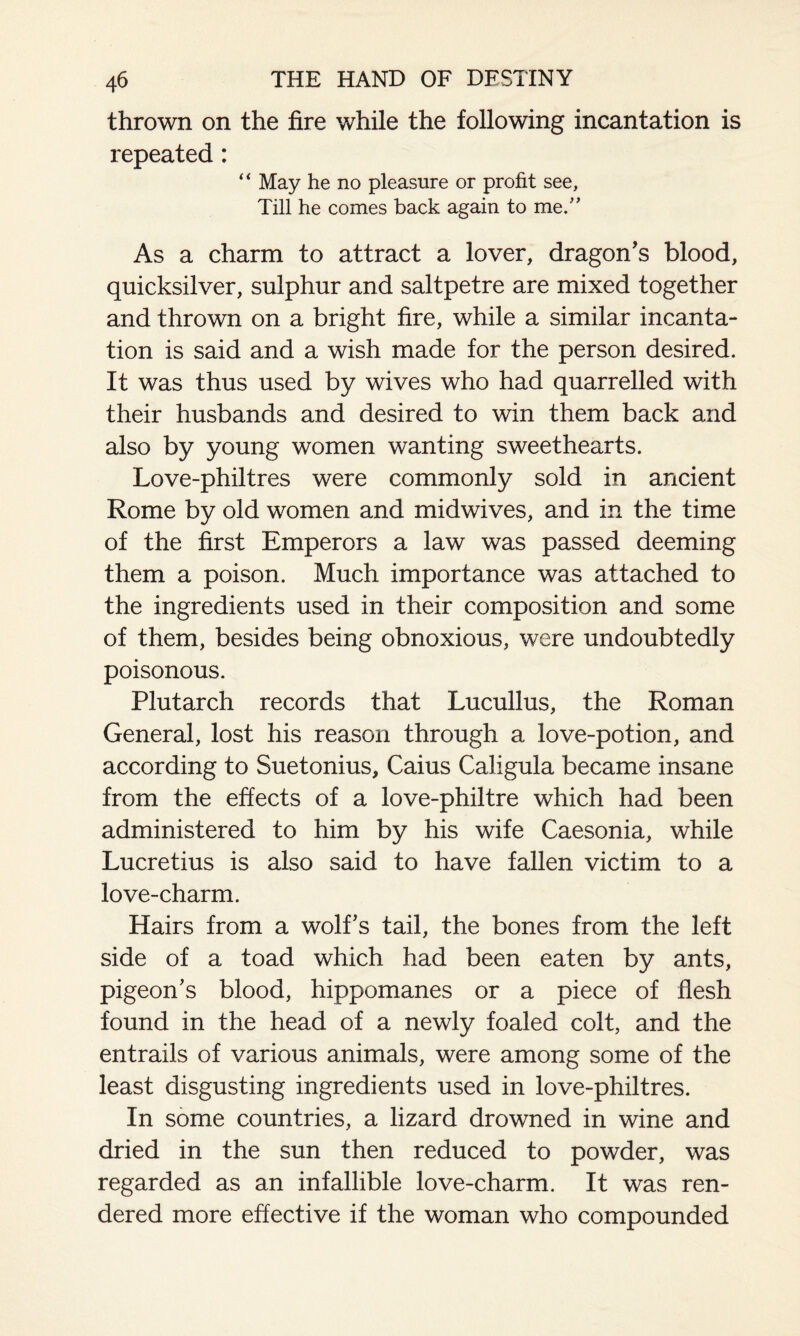 thrown on the fire while the following incantation is repeated: “ May he no pleasure or profit see. Till he comes back again to me.” As a charm to attract a lover, dragon's blood, quicksilver, sulphur and saltpetre are mixed together and thrown on a bright fire, while a similar incanta¬ tion is said and a wish made for the person desired. It was thus used by wives who had quarrelled with their husbands and desired to win them back and also by young women wanting sweethearts. Love-philtres were commonly sold in ancient Rome by old women and midwives, and in the time of the first Emperors a law was passed deeming them a poison. Much importance was attached to the ingredients used in their composition and some of them, besides being obnoxious, were undoubtedly poisonous. Plutarch records that Lucullus, the Roman General, lost his reason through a love-potion, and according to Suetonius, Caius Caligula became insane from the effects of a love-philtre which had been administered to him by his wife Caesonia, while Lucretius is also said to have fallen victim to a love-charm. Hairs from a wolfs tail, the bones from the left side of a toad which had been eaten by ants, pigeon's blood, hippomanes or a piece of flesh found in the head of a newly foaled colt, and the entrails of various animals, were among some of the least disgusting ingredients used in love-philtres. In some countries, a lizard drowned in wine and dried in the sun then reduced to powder, was regarded as an infallible love-charm. It was ren¬ dered more effective if the woman who compounded