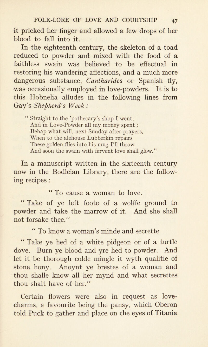 it pricked her finger and allowed a few drops of her blood to fall into it. In the eighteenth century, the skeleton of a toad reduced to powder and mixed with the food of a faithless swain was believed to be effectual in restoring his wandering affections, and a much more dangerous substance, Cantharides or Spanish fly, was occasionally employed in love-powders. It is to this Hobnelia alludes in the following lines from Gay’s Shepherd’s Week : “ Straight to the ’pothecary’s shop I went. And in Love-Powder all my money spent; Behap what will, next Sunday after prayers, When to the alehouse Lubberkin repairs These golden flies into his mug I’ll throw And soon the swain with fervent love shall glow.” In a manuscript written in the sixteenth century now in the Bodleian Library, there are the follow¬ ing recipes : “ To cause a woman to love. “ Take of ye left foote of a wolffe ground to powder and take the marrow of it. And she shall not forsake thee.” “ To know a woman’s minde and secrette “ Take ye hed of a white pidgeon or of a turtle dove. Burn ye blood and yre hed to powder. And let it be thorough colde mingle it wyth qualitie of stone hony. Anoynt ye brestes of a woman and thou shalle know all her mynd and what secrettes thou shalt have of her.” Certain flowers were also in request as love- charms, a favourite being the pansy, which Oberon told Puck to gather and place on the eyes of Titania