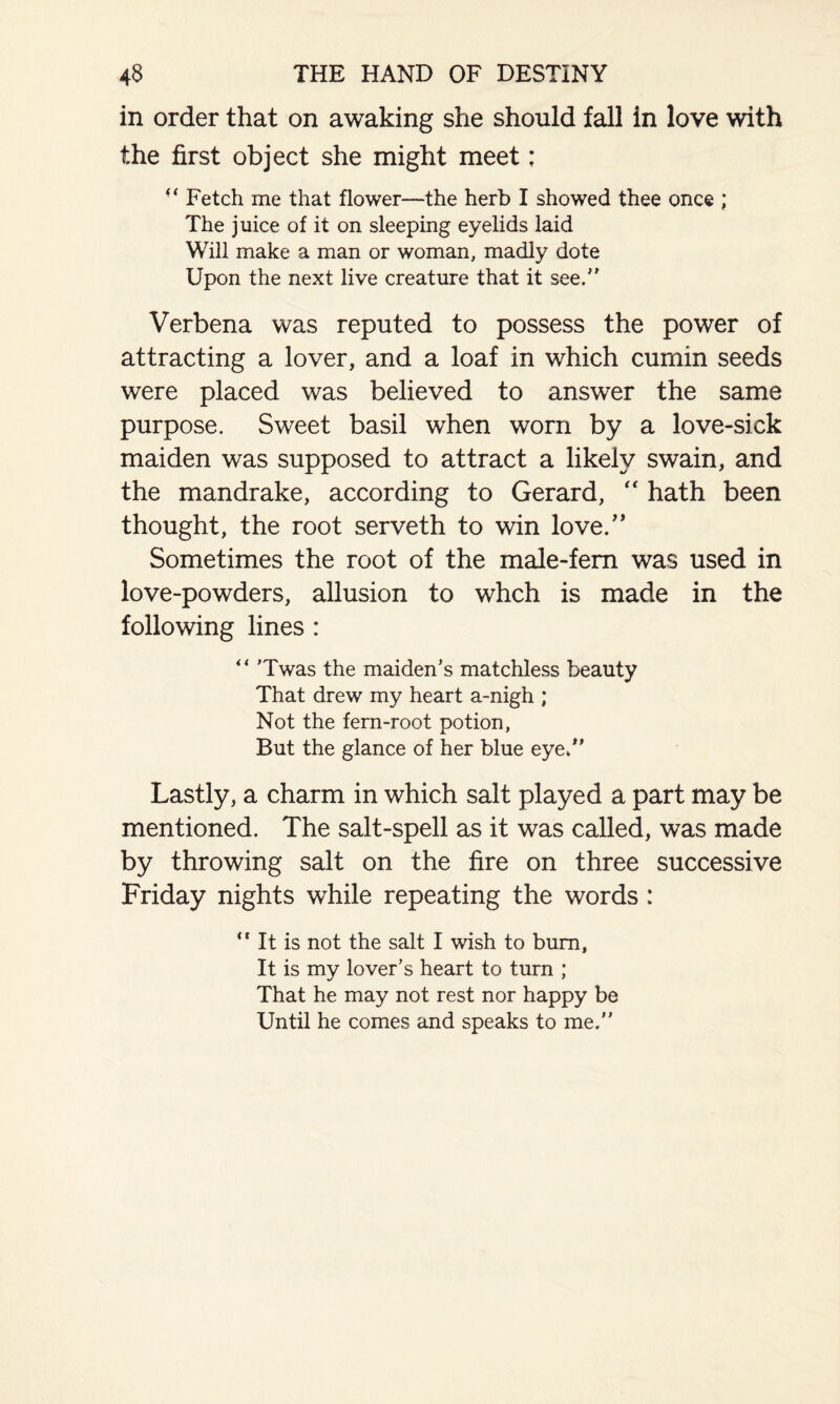 in order that on awaking she should fall in love with the first object she might meet; “ Fetch me that flower—the herb I showed thee once ; The juice of it on sleeping eyelids laid Will make a man or woman, madly dote Upon the next live creature that it see.” Verbena was reputed to possess the power of attracting a lover, and a loaf in which cumin seeds were placed was believed to answer the same purpose. Sweet basil when worn by a love-sick maiden was supposed to attract a likely swain, and the mandrake, according to Gerard, “ hath been thought, the root serveth to win love.” Sometimes the root of the male-fern was used in love-powders, allusion to whch is made in the following lines : “ 'Twas the maiden’s matchless beauty That drew my heart a-nigh ; Not the fern-root potion, But the glance of her blue eye/’ Lastly, a charm in which salt played a part may be mentioned. The salt-spell as it was called, was made by throwing salt on the fire on three successive Friday nights wThile repeating the words : “ It is not the salt I wish to bum, It is my lover’s heart to turn ; That he may not rest nor happy be Until he comes and speaks to me.”