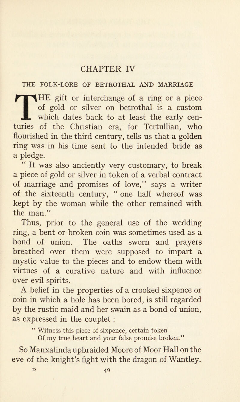 CHAPTER IV THE FOLK-LORE OF BETROTHAL AND MARRIAGE THE gift or interchange of a ring or a piece of gold or silver on betrothal is a custom which dates back to at least the early cen¬ turies of the Christian era, for Tertullian, who flourished in the third century, tells us that a golden ring was in his time sent to the intended bride as a pledge. “ It was also anciently very customary, to break a piece of gold or silver in token of a verbal contract of marriage and promises of love,” says a writer of the sixteenth century, one half whereof was kept by the woman while the other remained with the man.” Thus, prior to the general use of the wedding ring, a bent or broken coin was sometimes used as a bond of union. The oaths sworn and prayers breathed over them were supposed to impart a mystic value to the pieces and to endow them with virtues of a curative nature and with influence over evil spirits. A belief in the properties of a crooked sixpence or coin in which a hole has been bored, is still regarded by the rustic maid and her swain as a bond of union, as expressed in the couplet: “ Witness this piece of sixpence, certain token Of my true heart and your false promise broken.'’ So Manxalinda upbraided Moore of Moor Hall on the eve of the knight's fight with the dragon of Wantley.