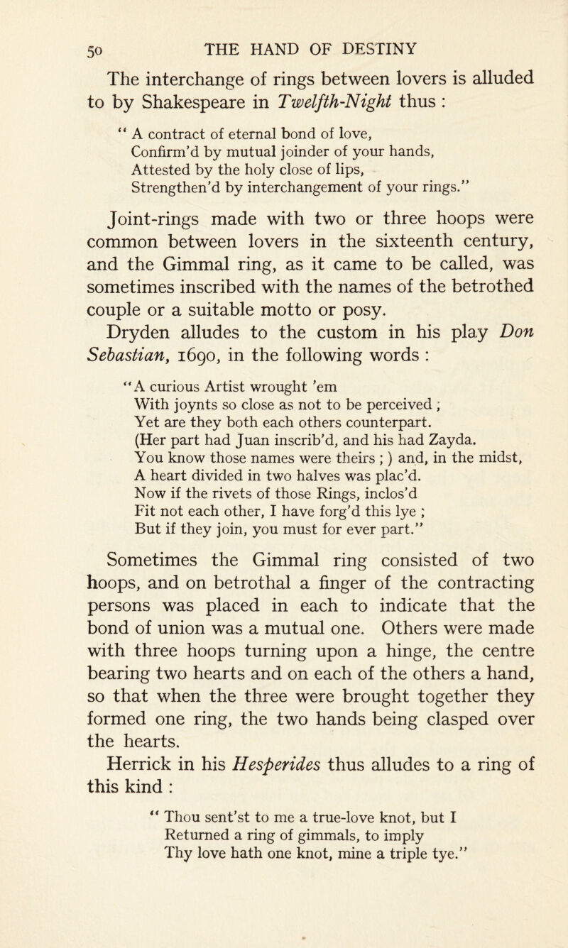 5° The interchange of rings between lovers is alluded to by Shakespeare in Twelfth-Night thus : “ A contract of eternal bond of love. Confirm’d by mutual joinder of your hands, Attested by the holy close of lips, Strengthen’d by interchangement of your rings.” Joint-rings made with two or three hoops were common between lovers in the sixteenth century, and the Gimmal ring, as it came to be called, was sometimes inscribed with the names of the betrothed couple or a suitable motto or posy. Dryden alludes to the custom in his play Don Sebastian, 1690, in the following words : ‘A curious Artist wrought ’em With joynts so close as not to be perceived ; Yet are they both each others counterpart. (Her part had Juan inscrib’d, and his had Zayda. You know those names were theirs ;) and, in the midst, A heart divided in two halves was plac’d. Now if the rivets of those Rings, inclos’d Fit not each other, I have forg’d this lye ; But if they join, you must for ever part.” Sometimes the Gimmal ring consisted of two hoops, and on betrothal a finger of the contracting persons was placed in each to indicate that the bond of union was a mutual one. Others were made with three hoops turning upon a hinge, the centre bearing two hearts and on each of the others a hand, so that when the three were brought together they formed one ring, the two hands being clasped over the hearts. Herrick in his Hesperides thus alludes to a ring of this kind : “ Thou sent’st to me a true-love knot, but I Returned a ring of gimmals, to imply Thy love hath one knot, mine a triple tye.”