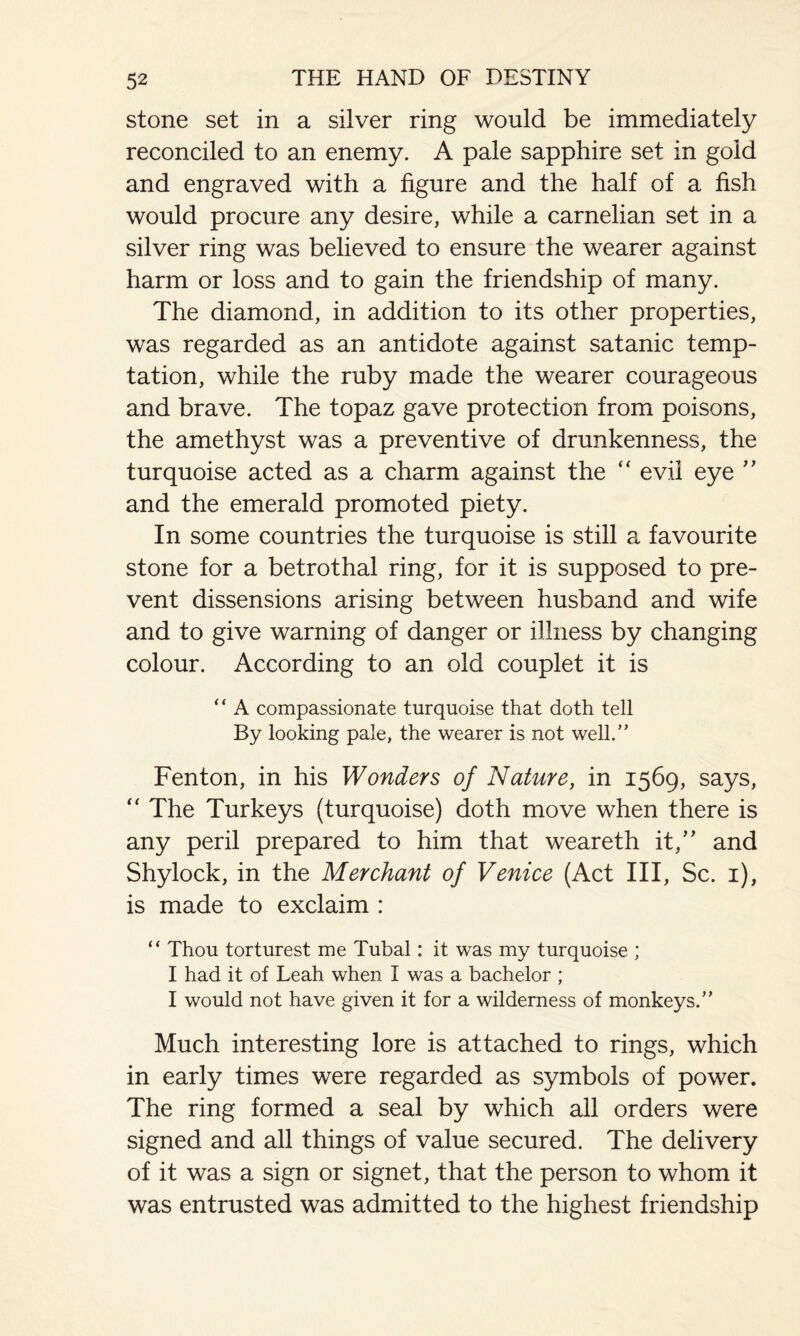 stone set in a silver ring would be immediately reconciled to an enemy. A pale sapphire set in gold and engraved with a figure and the half of a fish would procure any desire, while a carnelian set in a silver ring was believed to ensure the wearer against harm or loss and to gain the friendship of many. The diamond, in addition to its other properties, was regarded as an antidote against satanic temp¬ tation, while the ruby made the wearer courageous and brave. The topaz gave protection from poisons, the amethyst was a preventive of drunkenness, the turquoise acted as a charm against the “ evil eye ” and the emerald promoted piety. In some countries the turquoise is still a favourite stone for a betrothal ring, for it is supposed to pre¬ vent dissensions arising between husband and wife and to give warning of danger or illness by changing colour. According to an old couplet it is “ A compassionate turquoise that doth tell By looking pale, the wearer is not well.” Fenton, in his Wonders of Nature, in 1569, says, The Turkeys (turquoise) doth move when there is any peril prepared to him that weareth it,” and Shylock, in the Merchant of Venice (Act III, Sc. 1), is made to exclaim : “ Thou torturest me Tubal: it was my turquoise ; I had it of Leah when I was a bachelor ; I would not have given it for a wilderness of monkeys.” Much interesting lore is attached to rings, which in early times were regarded as symbols of power. The ring formed a seal by which ail orders were signed and all things of value secured. The delivery of it was a sign or signet, that the person to whom it was entrusted was admitted to the highest friendship