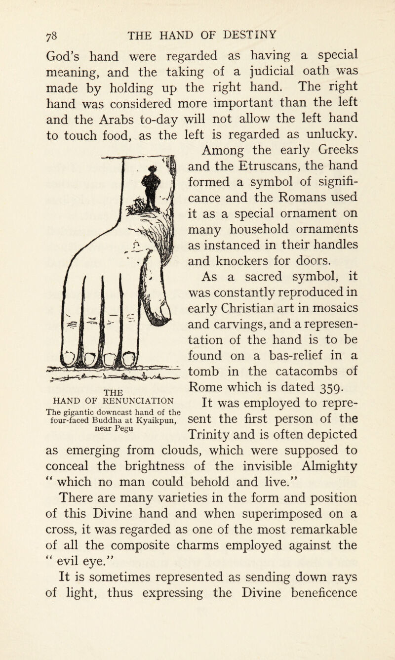 God’s hand were regarded as having a special meaning, and the taking of a judicial oath was made by holding up the right hand. The right hand was considered more important than the left and the Arabs to-day will not allow the left hand to touch food, as the left is regarded as unlucky. Among the early Greeks and the Etruscans, the hand formed a symbol of signifi¬ cance and the Romans used it as a special ornament on many household ornaments as instanced in their handles and knockers for doors. As a sacred symbol, it was constantly reproduced in early Christian art in mosaics and carvings, and a represen¬ tation of the hand is to be found on a bas-relief in a tomb in the catacombs of Rome which is dated 359. It was employed to repre¬ sent the first person of the Trinity and is often depicted as emerging from clouds, which were supposed to conceal the brightness of the invisible Almighty “ which no man could behold and live.” There are many varieties in the form and position of this Divine hand and when superimposed on a cross, it was regarded as one of the most remarkable of all the composite charms employed against the “ evil eye.” It is sometimes represented as sending down rays of light, thus expressing the Divine beneficence THE HAND OF RENUNCIATION The gigantic downcast hand of the four-faced Buddha at Kyaikpun, near Pegu