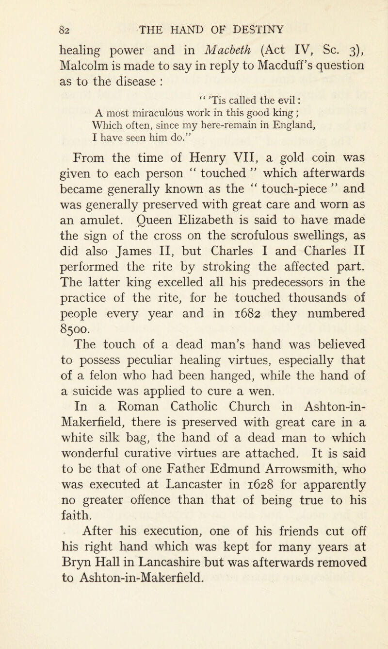 healing power and in Macbeth (Act IV, Sc. 3), Malcolm is made to say in reply to Macduff’s question as to the disease : “ Tis called the evil: A most miraculous work in this good king; Which often, since my here-remain in England, I have seen him do.” From the time of Henry VII, a gold coin was given to each person “ touched ” which afterwards became generally known as the “ touch-piece ” and was generally preserved with great care and worn as an amulet. Queen Elizabeth is said to have made the sign of the cross on the scrofulous swellings, as did also James II, but Charles I and Charles II performed the rite by stroking the affected part. The latter king excelled all his predecessors in the practice of the rite, for he touched thousands of people every year and in 1682 they numbered 8500. The touch of a dead man’s hand was believed to possess peculiar healing virtues, especially that of a felon who had been hanged, while the hand of a suicide was applied to cure a wen. In a Roman Catholic Church in Ashton-in- Makerfield, there is preserved with great care in a white silk bag, the hand of a dead man to which wonderful curative virtues are attached. It is said to be that of one Father Edmund Arrowsmith, who was executed at Lancaster in 1628 for apparently no greater offence than that of being true to his faith. After his execution, one of his friends cut off his right hand which was kept for many years at Bryn Hall in Lancashire but was afterwards removed to Ashton-in-Makerfield.