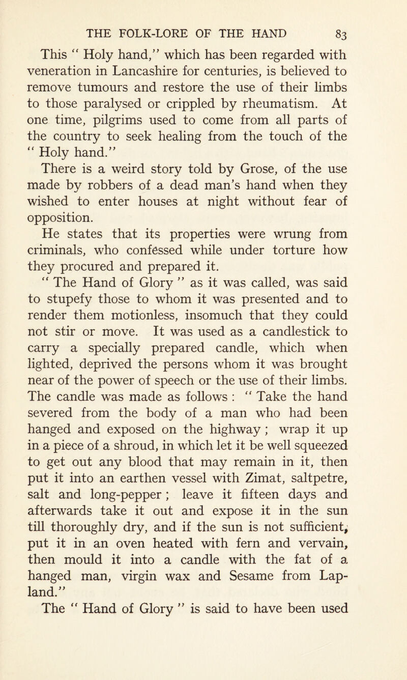 This “ Holy hand/' which has been regarded with veneration in Lancashire for centuries, is believed to remove tumours and restore the use of their limbs to those paralysed or crippled by rheumatism. At one time, pilgrims used to come from all parts of the country to seek healing from the touch of the  Holy hand.” There is a weird story told by Grose, of the use made by robbers of a dead man’s hand when they wished to enter houses at night without fear of opposition. He states that its properties were wrung from criminals, who confessed while under torture how they procured and prepared it. “ The Hand of Glory ” as it was called, was said to stupefy those to whom it was presented and to render them motionless, insomuch that they could not stir or move. It was used as a candlestick to carry a specially prepared candle, which when lighted, deprived the persons whom it was brought near of the power of speech or the use of their limbs. The candle was made as follows : “ Take the hand severed from the body of a man who had been hanged and exposed on the highway ; wrap it up in a piece of a shroud, in which let it be well squeezed to get out any blood that may remain in it, then put it into an earthen vessel with Zimat, saltpetre, salt and long-pepper; leave it fifteen days and afterwards take it out and expose it in the sun till thoroughly dry, and if the sun is not sufficient, put it in an oven heated with fern and vervain, then mould it into a candle with the fat of a hanged man, virgin wax and Sesame from Lap- land.” The “ Hand of Glory ” is said to have been used
