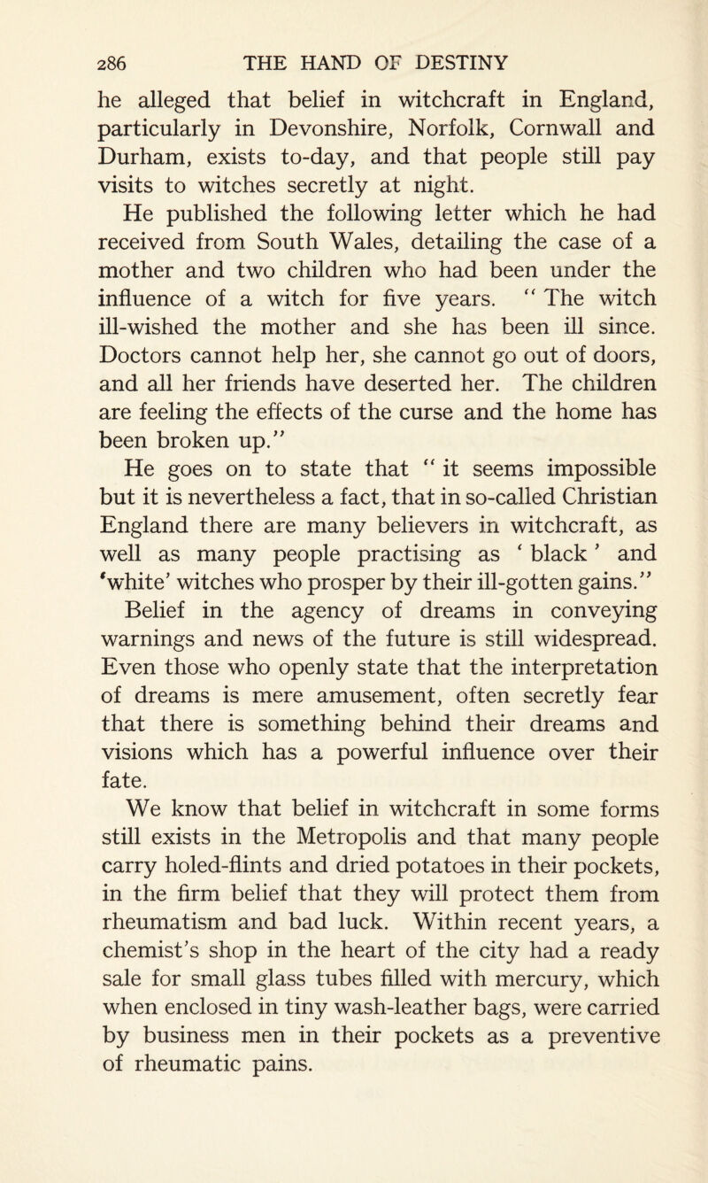 he alleged that belief in witchcraft in England, particularly in Devonshire, Norfolk, Cornwall and Durham, exists to-day, and that people still pay visits to witches secretly at night. He published the following letter which he had received from South Wales, detailing the case of a mother and two children who had been under the influence of a witch for five years. “ The witch ill-wished the mother and she has been ill since. Doctors cannot help her, she cannot go out of doors, and all her friends have deserted her. The children are feeling the effects of the curse and the home has been broken up.” He goes on to state that “ it seems impossible but it is nevertheless a fact, that in so-called Christian England there are many believers in witchcraft, as well as many people practising as ‘ black' and * white' witches who prosper by their ill-gotten gains.” Belief in the agency of dreams in conveying warnings and news of the future is still widespread. Even those who openly state that the interpretation of dreams is mere amusement, often secretly fear that there is something behind their dreams and visions which has a powerful influence over their fate. We know that belief in witchcraft in some forms still exists in the Metropolis and that many people carry holed-flints and dried potatoes in their pockets, in the firm belief that they will protect them from rheumatism and bad luck. Within recent years, a chemist's shop in the heart of the city had a ready sale for small glass tubes filled with mercury, which when enclosed in tiny wash-leather bags, were carried by business men in their pockets as a preventive of rheumatic pains.