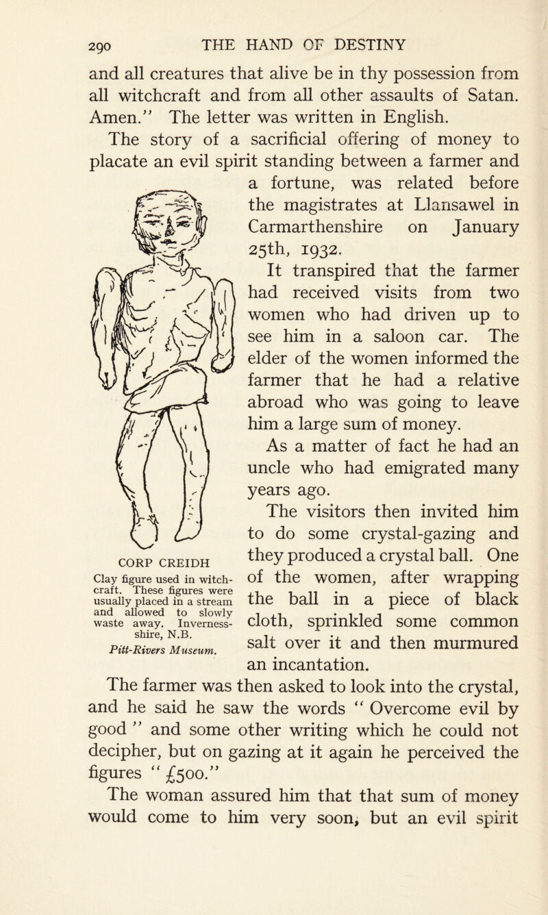 2go and all creatures that alive be in thy possession from all witchcraft and from all other assaults of Satan. Amen/' The letter was written in English. The story of a sacrificial offering of money to placate an evil spirit standing between a farmer and a fortune, was related before the magistrates at Llansawel in Carmarthenshire on January 25th, 1932. It transpired that the farmer had received visits from two women who had driven up to see him in a saloon car. The elder of the women informed the farmer that he had a relative abroad who was going to leave him a large sum of money. As a matter of fact he had an uncle who had emigrated many years ago. The visitors then invited him to do some crystal-gazing and they produced a crystal ball. One of the women, after wrapping the ball in a piece of black cloth, sprinkled some common salt over it and then murmured an incantation. The farmer was then asked to look into the crystal, and he said he saw the words “ Overcome evil by good ” and some other writing which he could not decipher, but on gazing at it again he perceived the figures  £500.” The woman assured him that that sum of money would come to him very soon, but an evil spirit CORP CREIDH Clay figure used in witch¬ craft. These figures were usually placed in a stream and allowed to slowly waste away. Inverness- shire, N.B. Pitt-Rivers Museum.