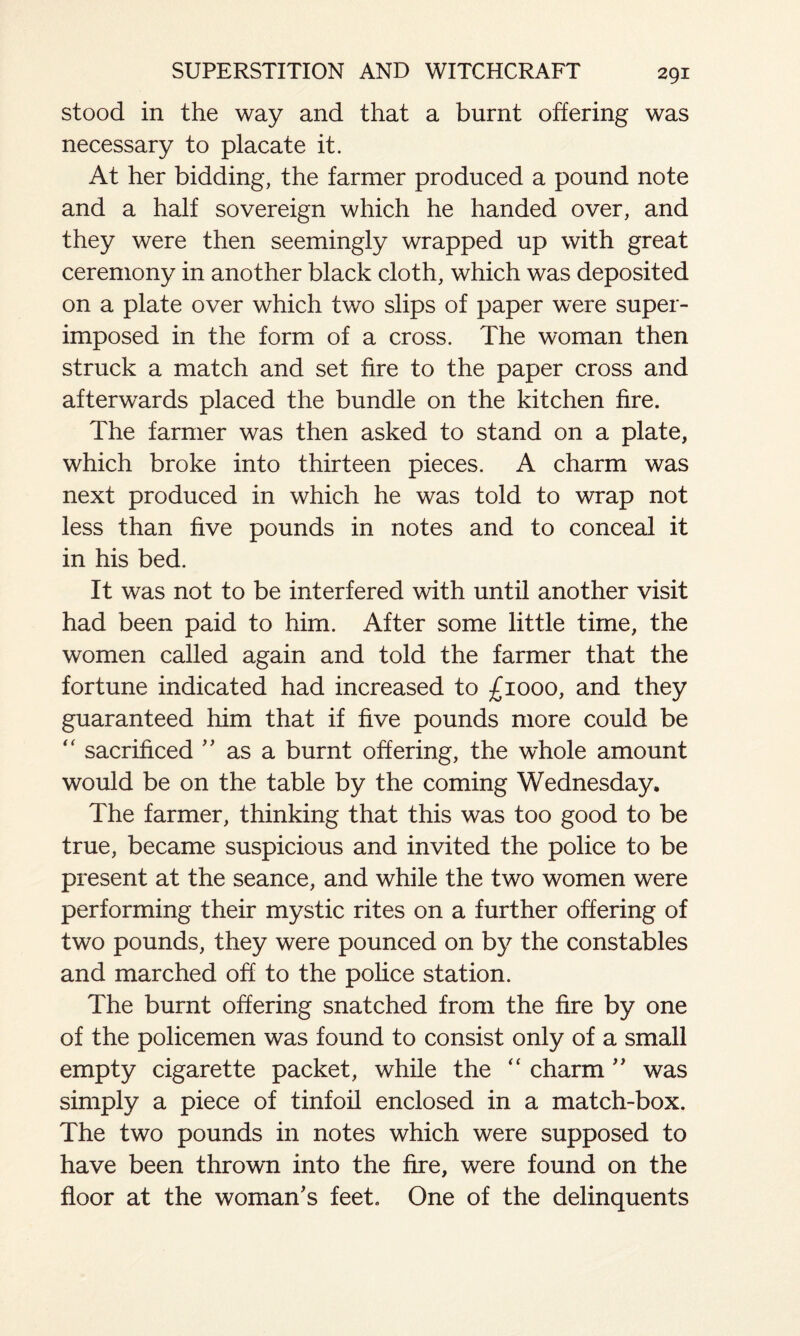 stood in the way and that a burnt offering was necessary to placate it. At her bidding, the farmer produced a pound note and a half sovereign which he handed over, and they were then seemingly wrapped up with great ceremony in another black cloth, which was deposited on a plate over which two slips of paper were super¬ imposed in the form of a cross. The woman then struck a match and set fire to the paper cross and afterwards placed the bundle on the kitchen fire. The farmer was then asked to stand on a plate, which broke into thirteen pieces. A charm was next produced in which he was told to wrap not less than five pounds in notes and to conceal it in his bed. It was not to be interfered with until another visit had been paid to him. After some little time, the women called again and told the farmer that the fortune indicated had increased to £1000, and they guaranteed him that if five pounds more could be  sacrificed ” as a burnt offering, the whole amount would be on the table by the coming Wednesday. The farmer, thinking that this was too good to be true, became suspicious and invited the police to be present at the seance, and while the two women were performing their mystic rites on a further offering of two pounds, they were pounced on by the constables and marched off to the police station. The burnt offering snatched from the fire by one of the policemen was found to consist only of a small empty cigarette packet, while the “ charm ” was simply a piece of tinfoil enclosed in a match-box. The two pounds in notes which were supposed to have been thrown into the fire, were found on the floor at the woman's feet. One of the delinquents