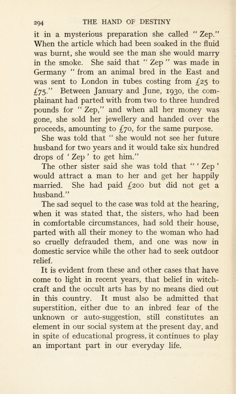 it in a mysterious preparation she called “ Zep.” When the article which had been soaked in the fluid was burnt, she would see the man she would marry in the smoke. She said that “ Zep ” was made in Germany “ from an animal bred in the East and was sent to London in tubes costing from £25 to £75.” Between January and June, 1930, the com¬ plainant had parted with from two to three hundred pounds for “ Zep,” and when all her money was gone, she sold her jewellery and handed over the proceeds, amounting to £70, for the same purpose. She was told that “ she would not see her future husband for two years and it would take six hundred drops of ‘ Zep ’ to get him.” The other sister said she was told that “ ‘ Zep ’ would attract a man to her and get her happily married. She had paid £200 but did not get a husband.” The sad sequel to the case was told at the hearing, when it was stated that, the sisters, who had been in comfortable circumstances, had sold their house, parted with all their money to the woman who had so cruelly defrauded them, and one was now in domestic service while the other had to seek outdoor relief. It is evident from these and other cases that have come to light in recent years, that belief in witch¬ craft and the occult arts has by no means died out in this country. It must also be admitted that superstition, either due to an inbred fear of the unknown or auto-suggestion, still constitutes an element in our social system at the present day, and in spite of educational progress, it continues to play an important part in our everyday life.