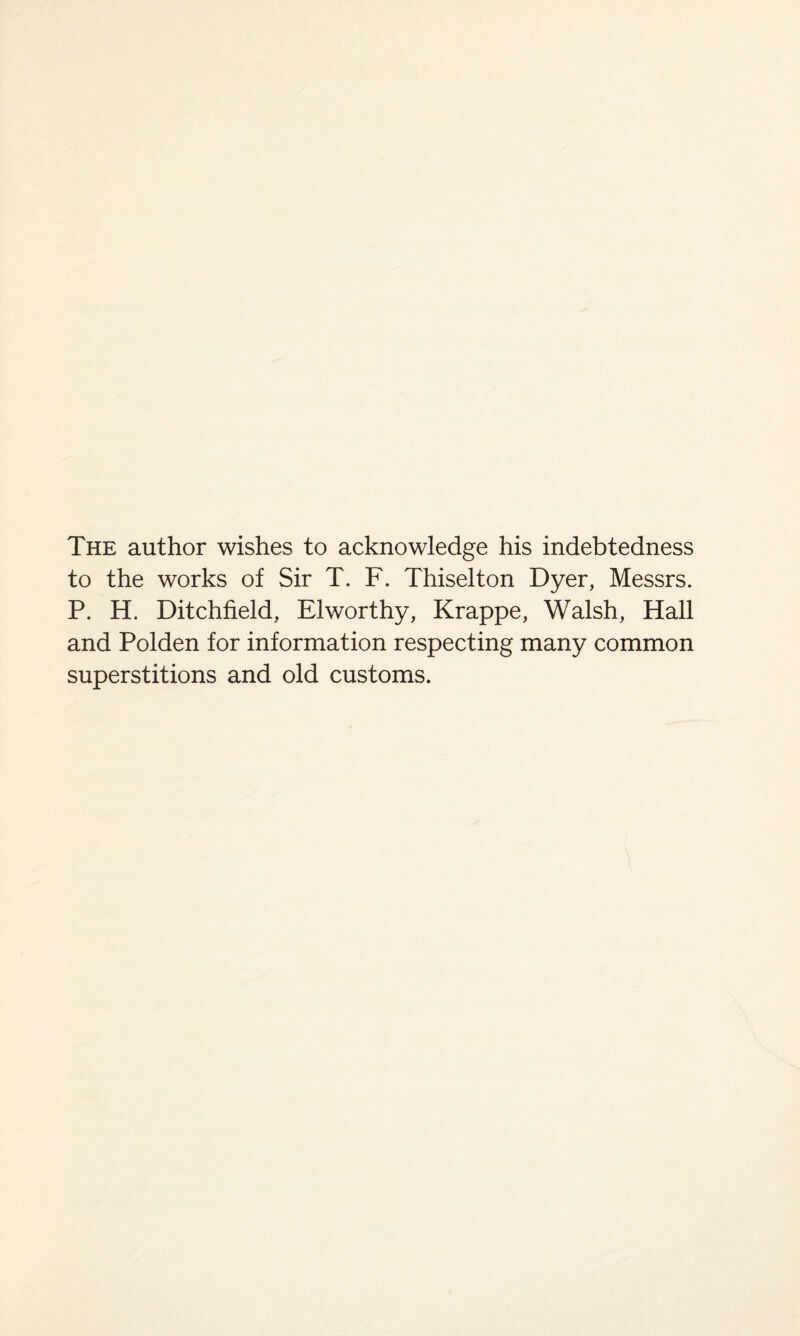 The author wishes to acknowledge his indebtedness to the works of Sir T. F. Thiselton Dyer, Messrs. P. H. Ditchfield, Elworthy, Krappe, Walsh, Hall and Polden for information respecting many common superstitions and old customs.