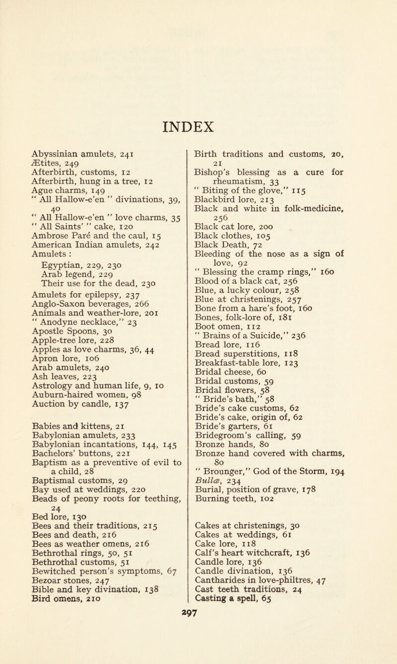 INDEX Abyssinian amulets, 241 .ZEtites, 249 Afterbirth, customs, 12 Afterbirth, hung in a tree, 12 Ague charms, 149 “ All Hallow-e’en ” divinations, 39, 40 “ All Hallow-e’en ” love charms, 35 “ All Saints’ ” cake, 120 Ambrose Pare and the caul, 15 American Indian amulets, 242 Amulets : Egyptian, 229, 230 Arab legend, 229 Their use for the dead, 230 Amulets for epilepsy, 237 Anglo-Saxon beverages, 266 Animals and weather-lore, 201 “ Anodyne necklace,” 23 Apostle Spoons, 30 Apple-tree lore, 228 Apples as love charms, 36, 44 Apron lore, 106 Arab amulets, 240 Ash leaves, 223 Astrology and human life, 9, 10 Auburn-haired women, 98 Auction by candle, 137 Babies and kittens, 21 Babylonian amulets, 233 Babylonian incantations, 144, 145 Bachelors’ buttons, 221 Baptism as a preventive of evil to a child, 28 Baptismal customs, 29 Bay used at weddings, 220 Beads of peony roots for teething, 24 Bed lore, 130 Bees and their traditions, 215 Bees and death, 216 Bees as weather omens, 216 Bethrothal rings, 50, 51 Bethrothal customs, 51 Bewitched person’s symptoms, 67 Bezoar stones, 247 Bible and key divination, 138 Bird omens, 210 Birth traditions and customs, 20, 21 Bishop’s blessing as a cure for rheumatism, 33 “ Biting of the glove,” 115 Blackbird lore, 213 Black and white in folk-medicine, 256 Black cat lore, 200 Black clothes, 105 Black Death, 72 Bleeding of the nose as a sign of love, 92 “ Blessing the cramp rings,” 160 Blood of a black cat, 256 Blue, a lucky colour, 258 Blue at christenings, 257 Bone from a hare’s foot, 160 Bones, folk-lore of, 181 Boot omen, 112 “ Brains of a Suicide,” 236 Bread lore, 116 Bread superstitions, 118 Breakfast-table lore, 123 Bridal cheese, 60 Bridal customs, 59 Bridal flowers, 58 “ Bride’s bath,” 58 Bride’s cake customs, 62 Bride’s cake, origin of, 62 Bride’s garters, 61 Bridegroom’s calling, 59 Bronze hands, 80 Bronze hand covered with charms, 80 “ Brounger,” God of the Storm, 194 Bullce, 234 Burial, position of grave, 178 Burning teeth, 102 Cakes at christenings, 30 Cakes at weddings, 61 Cake lore, 118 Calf’s heart witchcraft, 136 Candle lore, 136 Candle divination, 136 Cantharides in love-philtres, 47 Cast teeth traditions, 24 Casting a spell, 65