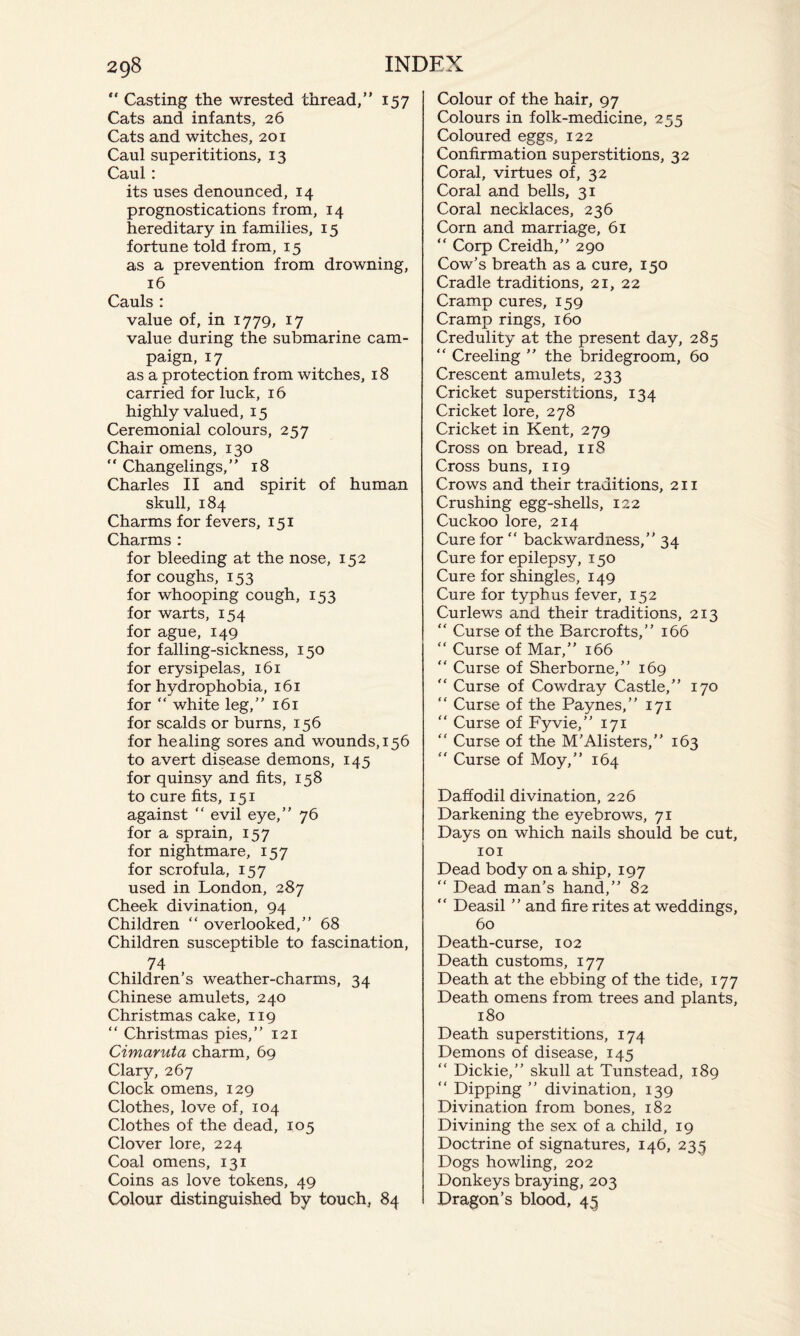 “ Casting the wrested thread,” 157 Cats and infants, 26 Cats and witches, 201 Caul superititions, 13 Caul : its uses denounced, 14 prognostications from, 14 hereditary in families, 15 fortune told from, 15 as a prevention from drowning, 16 Cauls : value of, in 1779, 17 value during the submarine cam¬ paign, 17 as a protection from witches, 18 carried for luck, 16 highly valued, 15 Ceremonial colours, 257 Chair omens, 130 “ Changelings,” 18 Charles II and spirit of human skull, 184 Charms for fevers, 151 Charms : for bleeding at the nose, 152 for coughs, 153 for whooping cough, 153 for warts, 154 for ague, 149 for falling-sickness, 150 for erysipelas, 161 for hydrophobia, 161 for “ white leg,” 161 for scalds or burns, 156 for healing sores and wounds, 156 to avert disease demons, 145 for quinsy and fits, 158 to cure fits, 151 against “ evil eye,” 76 for a sprain, 157 for nightmare, 157 for scrofula, 157 used in London, 287 Cheek divination, 94 Children “ overlooked,” 68 Children susceptible to fascination, 74 Children’s weather-charms, 34 Chinese amulets, 240 Christmas cake, 119 “ Christmas pies,” 121 Cimaruta charm, 69 Clary, 267 Clock omens, 129 Clothes, love of, 104 Clothes of the dead, 105 Clover lore, 224 Coal omens, 131 Coins as love tokens, 49 Colour distinguished by touch, 84 Colour of the hair, 97 Colours in folk-medicine, 255 Coloured eggs, 122 Confirmation superstitions, 32 Coral, virtues of, 32 Coral and bells, 31 Coral necklaces, 236 Corn and marriage, 61 “ Corp Creidh,” 290 Cow’s breath as a cure, 150 Cradle traditions, 21, 22 Cramp cures, 159 Cramp rings, 160 Credulity at the present day, 285 “ Creeling ” the bridegroom, 60 Crescent amulets, 233 Cricket superstitions, 134 Cricket lore, 278 Cricket in Kent, 279 Cross on bread, 118 Cross buns, 119 Crows and their traditions, 211 Crushing egg-shells, 122 Cuckoo lore, 214 Cure for ” backwardness,” 34 Cure for epilepsy, 150 Cure for shingles, 149 Cure for typhus fever, 152 Curlews and their traditions, 213 “ Curse of the Barcrofts,” 166 “ Curse of Mar,” 166 “ Curse of Sherborne,” 169 ” Curse of Cowdray Castle,” 170 “ Curse of the Paynes,” 171 “ Curse of Fyvie,” 171 “ Curse of the M’Alisters,” 163  Curse of Moy,” 164 Daffodil divination, 226 Darkening the eyebrows, 71 Days on which nails should be cut, 101 Dead body on a ship, 197 ” Dead man’s hand,” 82 “ Deasil ” and fire rites at weddings, 60 Death-curse, 102 Death customs, 177 Death at the ebbing of the tide, 177 Death omens from trees and plants, 180 Death superstitions, 174 Demons of disease, 145 “ Dickie,” skull at Tunstead, 189 “ Dipping ” divination, 139 Divination from bones, 182 Divining the sex of a child, 19 Doctrine of signatures, 146, 233 Dogs howling, 202 Donkeys braying, 203 Dragon’s blood, 43