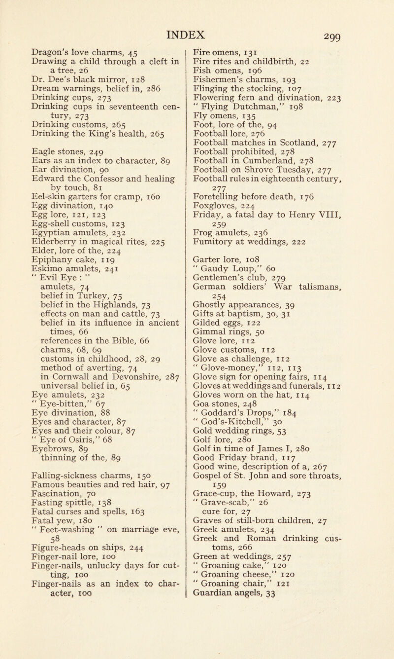 Dragon’s love charms, 45 Drawing a child through a cleft in a tree, 26 Dr. Dee’s black mirror, 128 Dream warnings, belief in, 286 Drinking cups, 273 Drinking cups in seventeenth cen¬ tury, 273 Drinking customs, 265 Drinking the King’s health, 265 Eagle stones, 249 Ears as an index to character, 89 Ear divination, 90 Edward the Confessor and healing by touch, 81 Eel-skin garters for cramp, 160 Egg divination, 140 Egg lore, 121, 123 Egg-shell customs, 123 Egyptian amulets, 232 Elderberry in magical rites, 225 Elder, lore of the, 224 Epiphany cake, 119 Eskimo amulets, 241 “ Evil Eye : ” amulets, 74 belief in Turkey, 75 belief in the Highlands, 73 effects on man and cattle, 73 belief in its influence in ancient times, 66 references in the Bible, 66 charms, 68, 69 customs in childhood, 28, 29 method of averting, 74 in Cornwall and Devonshire, 287 universal belief in, 65 Eye amulets, 232 “ Eye-bitten,” 67 Eye divination, 88 Eyes and character, 87 Eyes and their colour, 87 “ Eye of Osiris,” 68 Eyebrows, 89 thinning of the, 89 Falling-sickness charms, 150 Famous beauties and red hair, 97 Fascination, 70 Fasting spittle, 138 Fatal curses and spells, 163 Fatal yew, 180 “ Feet-washing ” on marriage eve, 58 Figure-heads on ships, 244 Finger-nail lore, 100 Finger-nails, unlucky days for cut¬ ting, 100 Finger-nails as an index to char¬ acter, 100 Fire omens, 131 Fire rites and childbirth, 22 Fish omens, 196 Fishermen’s charms, 193 Flinging the stocking, 107 Flowering fern and divination, 223 “ Flying Dutchman,” 198 Fly omens, 135 Foot, lore of the, 94 Football lore, 276 Football matches in Scotland, 277 Football prohibited, 278 Football in Cumberland, 278 Football on Shrove Tuesday, 277 Football rules in eighteenth century, 277 Foretelling before death, 176 Foxgloves, 224 Friday, a fatal day to Henry VIII, 259 Frog amulets, 236 Fumitory at weddings, 222 Garter lore, 108 “ Gaudy Loup,” 60 Gentlemen’s club, 279 German soldiers’ War talismans, 254 Ghostly appearances, 39 Gifts at baptism, 30, 31 Gilded eggs, 122 Gimmal rings, 50 Glove lore, 112 Glove customs, 112 Glove as challenge, 112 “ Glove-money,” 112, 113 Glove sign for opening fairs, 114 Gloves at weddings and funerals, 112 Gloves worn on the hat, 114 Goa stones, 248 “ Goddard’s Drops,” 184 “ God’s-Kitchell,” 30 Gold wedding rings, 53 Golf lore, 280 Golf in time of James I, 280 Good Friday brand, 117 Good wine, description of a, 267 Gospel of St. John and sore throats, 159 Grace-cup, the Howard, 273 ” Grave-scab,” 26 cure for, 27 Graves of still-born children, 27 Greek amulets, 234 Greek and Roman drinking cus¬ toms, 266 Green at weddings, 257 “ Groaning cake,” 120 “ Groaning cheese,” 120 “ Groaning chair,” 121 Guardian angels, 33