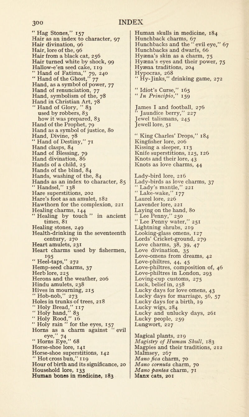 “ Hag Stones,” 157 Hair as an index to character, 97 Hair divination, 96 Hair, lore of the, 96 Hair from a black cat, 256 Hair turned white by shock, 99 Hallow-e’en seed cake, 119 “ Hand of Fatima,” 79, 240 “ Hand of the Ghost,” 77 Hand, as a symbol of power, 77 Hand of renunciation, 77 Hand, symbolism of the, 78 Hand in Christian Art, 78 “ Hand of Glory, ” 83 used by robbers, 83 how it was prepared, 83 Hand of the Prophet, 79 Hand as a symbol of justice, 80 Hand, Divine, 78 “ Hand of Destiny,” 71 Hand clasps, 84 Hand of Blessing, 79 Hand divination, 86 Hands of a child, 25 Hands of the blind, 84 Hands, washing of the, 84 Hands as an index to character, 85 “ Handsel,” 138 Hare superstitions, 202 Hare’s foot as an amulet, 182 Hawthorn for the complexion, 221 Healing charms, 144 “ Healing by touch ” in ancient times, 81 Healing stones, 249 Health-drinking in the seventeenth century, 270 Heart amulets, 231 Heart charms used by fishermen, 195  Heel-taps,” 272 Hemp-seed charms, 37 Herb lore, 225 Herons and the weather, 206 Hindu amulets, 238 Hives in mourning, 215 “Hob-nob,” 273 Holes in trunks of trees, 218 “ Holy Bread,” 117 “ Holy hand,” 83 “ Holy Rood,” 16 “ Holy rain ” for the eyes, 157 Horns as a charm against “ evil eye,” 74 “ Horns Eye,” 68 Horse-shoe lore, 141 Horse-shoe superstitions, 142 “ Hot cross bun,” 119 Hour of birth and its significance, 20 Household lore, 133 Human bones in medicine, 183 Human skulls in medicine, 184 Hunchback charms, 67 Hunchbacks and the “ evil eye,” 67 Hunchbacks and dwarfs, 66 Hyaena’s skin as a charm, 75 Hyaena’s eyes and their power, 75 Hyaena traditions, 204 Hypocras, 268 “ Hy-Jinks,” drinking game, 272 “ Idiot’s Curse,” 165 “ In Principio,” 159 James I and football, 276 “ Jaundice berry,” 227 Jewel talismans, 245 Jewell lore, 51 “ King Charles’ Drops,” 184 Kingfisher lore, 206 Kissing a sleeper, 113 Knife superstitions, 125, 126 Knots and their lore, 43 Knots as love charms, 44 Lady-bird lore, 216 Lady-birds as love charms, 37 “ Lady’s mantle,” 221 “ Lake-wake,” 177 Laurel lore, 226 Lavender lore, 221 Laying on the hand, 80 “ Lee Penny,” 250 “ Lee Penny water,” 251 Lightning shrubs, 219 Looking-glass omens, 127 Lords’ Cricket-ground, 279 Love charms, 38, 39, 47 Love divination, 35 Love-omens from dreams, 42 Love-philtres, 44, 45 Love-philtres, composition of, 46 Love-philtres in London, 293 Loving-cup customs, 275 Luck, belief in, 258 Lucky days for love omens, 43 Lucky days for marriage, 56, 57 Lucky days for a birth, 19 Lucky wigs, 284 Lucky and unlucky days, 261 Lucky people, 259 Lungwort, 227 Magical plants, 219 Magistry of Human Skull, 183 Magpies and their traditions, 212 Malmsey, 267 Mano fica charm, 70 Mano cornuta charm, 70 Mano pantea charm, 71 Manx cats, 201