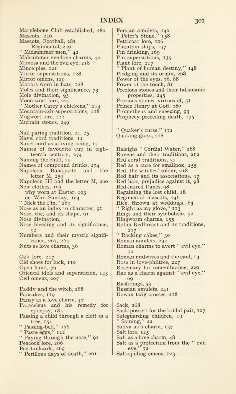 Marylebone Club established, 280 Mascots, 246 Mascots, Football, 281 Regimental, 246 “ Midsummer men,” 42 Midsummer eve love charms, 42 Mimosa and the evil eye, 218 Mince pies, 121 Mirror superstitions, 128 Mirror omens, 129 Mirrors worn in hats, 128 Moles and their significance, 73 Mole divination, 95 Moon-wort lore, 225  Mother Carey’s chickens,” 214 Mountain-ash superstitions, 218 Mugwort lore, 222 Murrain stones, 249 Nail-paring tradition, 24, 25 Navel cord traditions, 12 Navel cord as a living being, 15 Names of favourite cup in eigh¬ teenth century, 274 Naming the child, 29 Names of compound drinks, 274 Napoleon Bonaparte and the letter M, 259 Napoleon III and the letter M, 260 New clothes, 103 why worn at Easter, 103 on Whit-Sunday, 104 “ Nick the Pin,” 269 Nose as an index to character, 91 Nose, the, and its shape, 91 Nose divination, Nose bleeding and its significance, 92 Numbers and their mystic signifi¬ cance, 261, 264 Nuts as love charms, 36 Oak lore, 217 Old shoes for luck, no Open hand, 79 Oriental idols and superstition, 143 Owl omens, 207 Paddy and the witch, 288 Pancakes, 119 Pansy as a love charm, 47 Paracelsus and his remedy for epilepsy, 185 Passing a child through a cleft in a tree, 154 “ Passing-bell,” 176 “ Paste eggs,” 122 “ Paying through the nose,” 92 Peacock lore, 206 Peg-tankards, 269 “ Perillous days of death,” 261 Persian amulets, 240  Peter’s Stone,” 158 Petticoat lore, 106 Phantom ships, 197 Pin drinking, 269 Pin superstitions, 135 Plant lore, 217 “ Plant of human destiny,” 148 Pledging and its origin, 268 Power of the eyes, 76, 88 Power of the touch, 81 Precious stones and their talismanic properties, 245 Precious stones, virtues of, 51 Prince Henry at Goff, 280 Prometheus and sneezing, 93 Prophecy preceding death, 175 “ Quaker’s curse,” 172 Quaking grass, 228 Raleighs “ Cordial Water,” 268 Ravens and their traditions, 212 Red coral traditions, 32 Red as a cure for smallpox, 255 Red, the witches’ colour, 218 Red hair and its associations, 97 Red hair, prejudice against it, 98 Red-haired Danes, 98 Regaining the lost child, 18 Regimental mascots, 246 Rice, thrown at weddings, 63 “ Right as my glove,” 113 Rings and their symbolism, 52 Ringworm charms, 155 Robin Redbreast and its traditions, 207 “ Rocking cakes,” 30 Roman amulets, 234 Roman charms to avert “ evil eye,” 70 Roman midwives and the caul, 13 Rose in love-philtres, 227 Rosemary for remembrance, 220 Rue as a charm against “ evil eye,” 69 Rush rings, 53 Russian amulets, 241 Rowan twig crosses, 218 Sack, 268 Sack-possett for the bridal pair, 107 Safeguarding children, 19 ” Saining,” 22 Saliva as a charm, 137 Salt lore, 125 Salt as a love charm, 48 Salt as a protection from the “ evil eye,” 72 Salt-spilling omens, 123