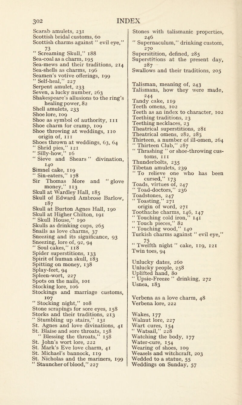 Scarab amulets, 231 Scottish bridal customs, 60 Scottish charms against “ evil eye,” 73 “ Screaming Skull,” 188 Sea-coal as a charm, 195 Sea-mews and their traditions, 214 Sea-shells as charms, 196 Seamen’s votive offerings, 199 “ Self-heal,” 227 Serpent amulet, 233 Seven, a lucky number, 263 Shakespeare’s allusions to the ring’s healing power, 82 Shell amulets, 233 Shoe lore, 109 Shoe as symbol of authority, 111 Shoe charm for cramp, 109 Shoe throwing at weddings, no origin of, in Shoes thrown at weddings, 63, 64  Shrid pies,” 121 “ Silly-how,” 16 “ Sieve and Shears ” divination, 140 Simnel cake, 119 “ Sin-eaters,” 178 Sir Thomas More and “ glove money,” 113 Skull at Wardley Hall, 185 Skull of Edward Ambrose Barlow, 187 Skull at Burton Agnes Hall, 190 Skull at Higher Chilton, 191 “ Skull House,” 190 Skulls as drinking cups, 265 Snails as love charms, 37 Sneezing and its significance, 93 Sneezing, lore of, 92, 94 “ Soul cakes,” 118 Spider superstitions, 133 Spirit of human skull, 183 Spitting on money, 138 Splay-feet, 94 Spleen-wort, 227 Spots on the nails, 101 Stocking lore, 106 Stockings and marriage customs, 107  Stocking night,” 108 Stone scrapings for sore eyes, 158 Storks and their traditions, 213 “ Stumbling up stairs,” 131 St. Agnes and love divinations, 41 St. Blaise and sore throats, 158 “ Blessing the throats,” 158 St. John’s wort lore, 222 St. Mark’s Eve love charm, 41 St. Michael’s bannock, 119 St. Nicholas and the mariners, 199 “ Stauncher of blood,” 227 Stones with talismanic properties, 246  Supernaculum,” drinking custom, 270 Supersitition, defined, 285 Superstitions at the present day, 287 Swallows and their traditions, 205 Talisman, meaning of, 243 Talismans, how they were made, 244 Tandy cake, 119 Teeth omens, 102 Teeth as an index to character, 102 Teething traditions, 23 Teething necklaces, 23 Theatrical superstitions, 281 Theatrical omens, 282, 283 Thirteen, a number of ill-omen, 264 “ Thirteen Club,” 287 “ Thrashing ” or shoe-throwing cus¬ toms, hi Thunderbolts, 235 Tibetan amulets, 239 “ To relieve one who has been cursed,” 173 Toads, virtues of, 247 “ Toad-doctors,” 236 Toadstones, 247 “ Toasting,” 271 origin of word, 271 Toothache charms, 146, 147 “ Touching cold iron,” 141 “ Touch pieces,” 82 ” Touching wood,” 140 Turkish charms against “ evil eye,” 75 “ Twelfth night ” cake, 119, 121 Twin toes, 94 Unlucky dates, 260 Unlucky people, 258 Uplifted hand, 80 “ Upsie-Freeze ” drinking, 272 Usnea, 183 Verbena as a love charm, 48 Verbena lore, 222 Wakes, 177 Walnut lore, 227 Wart cures, 154 “ Watsail,” 228 Watching the body, 177 Water-cure, 154 Wearing of shoes, 109 Weasels and witchcraft, 203 Wedded to a statue, 55 Weddings on Sunday, 57