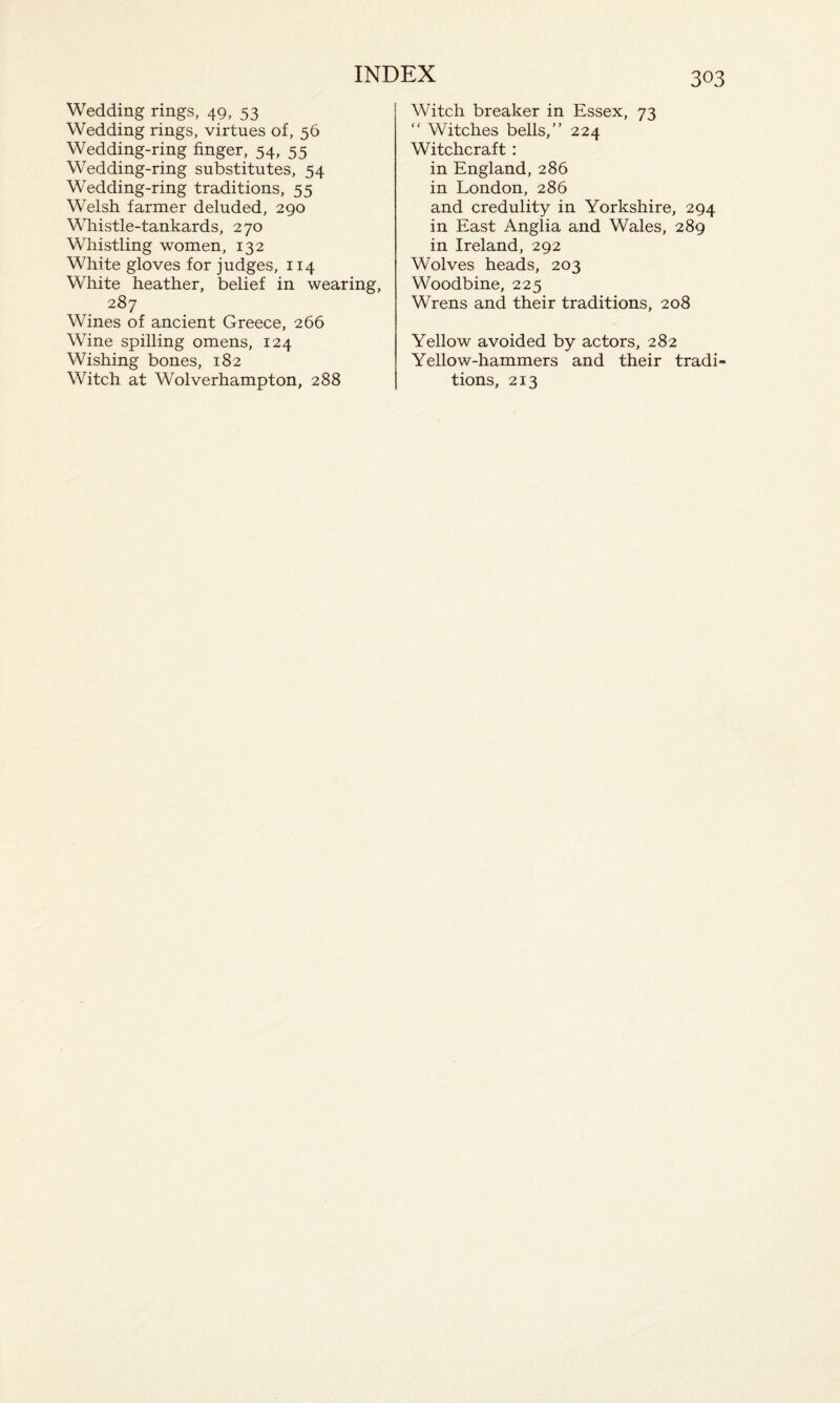 Wedding rings, 49, 53 Wedding rings, virtues of, 56 Wedding-ring finger, 54, 55 Wedding-ring substitutes, 54 Wedding-ring traditions, 55 Welsh farmer deluded, 290 Whistle-tankards, 270 Whistling women, 132 White gloves for judges, 114 White heather, belief in wearing, 287 Wines of ancient Greece, 266 Wine spilling omens, 124 Wishing bones, 182 Witch at Wolverhampton, 288 Witch breaker in Essex, 73 “ Witches bells,” 224 Witchcraft : in England, 286 in London, 286 and credulity in Yorkshire, 294 in East Anglia and Wales, 289 in Ireland, 292 Wolves heads, 203 Woodbine, 225 Wrens and their traditions, 208 Yellow avoided by actors, 282 Yellow-hammers and their tradi¬ tions, 213
