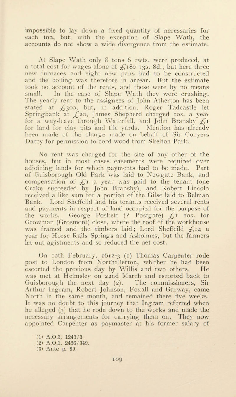 impossible to lay clown a fixed quantity of necessaries for each ton, but, with the exception of Slape Wath, the accounts do not >how a wide divergence from the estimate. At Slape Wath only 8 tons 6 cwts. were produced, at a total cost for wages alone of ^180 13s. 8d., but here three new furnaces and eight new pans had to be constructed and the boiling was therefore in arrear. But the estimate took no account of the rents, and these were by no means small. In the case of Slape Wath they were crushing. The yearly rent to the assignees of John Atherton has been stated at ^300, but, in addition, Roger Tadcastle let Springbank at ^20, James Shepherd charged 10s. a year for a way-leave through Waterfall, and John Bransby £1 for land for clay pits and tile yards. Mention has already been made of the charge made on behalf of Sir Conyers Darcy for permission to cord wood from Skelton Park. No rent was charged for the site of any other of the houses, but in most cases easements were required over adjoining lands for which payments had to be made. Part of Guisborough Old Park was laid to Newgate Bank, and compensation of j£i a year was paid to the tenant (one Crake succeeded by John Bransby), and Robert Lincoln received a like sum for a portion of the Gilse laid to Belman Bank. Lord Sheffeild and his tenants received several rents and payments in respect of land occupied for the purpose of the works. George Poskett (? Postgate) £1 10s. for Growman (Grosmont) close, where the roof of the workhouse was framed and the timbers laid ; Lord Sheffeild £14 a year for Horse Rails Springs and Asholmes, but the farmers let out agistments and so reduced the net cost. On 12th February, 1612-3 (1) Thomas Carpenter rode post to London from Northallerton, whither he had been escorted the previous day by Willis and two others. He was met at Helmsley on 22nd March and escorted back to Guisborough the next day (2). The commissioners, Sir Arthur Ingram, Robert Johnson, Foxall and Garway, came North in the same month, and remained there five weeks. It was no doubt to this journey that Ingram referred when he alleged (3) that he rode down to the works and made the necessary arrangements for carrying them on. They now appointed Carpenter as paymaster at his former salary of (1) A.O.3, 1243/3. (2) A.0.1, 2486/349.