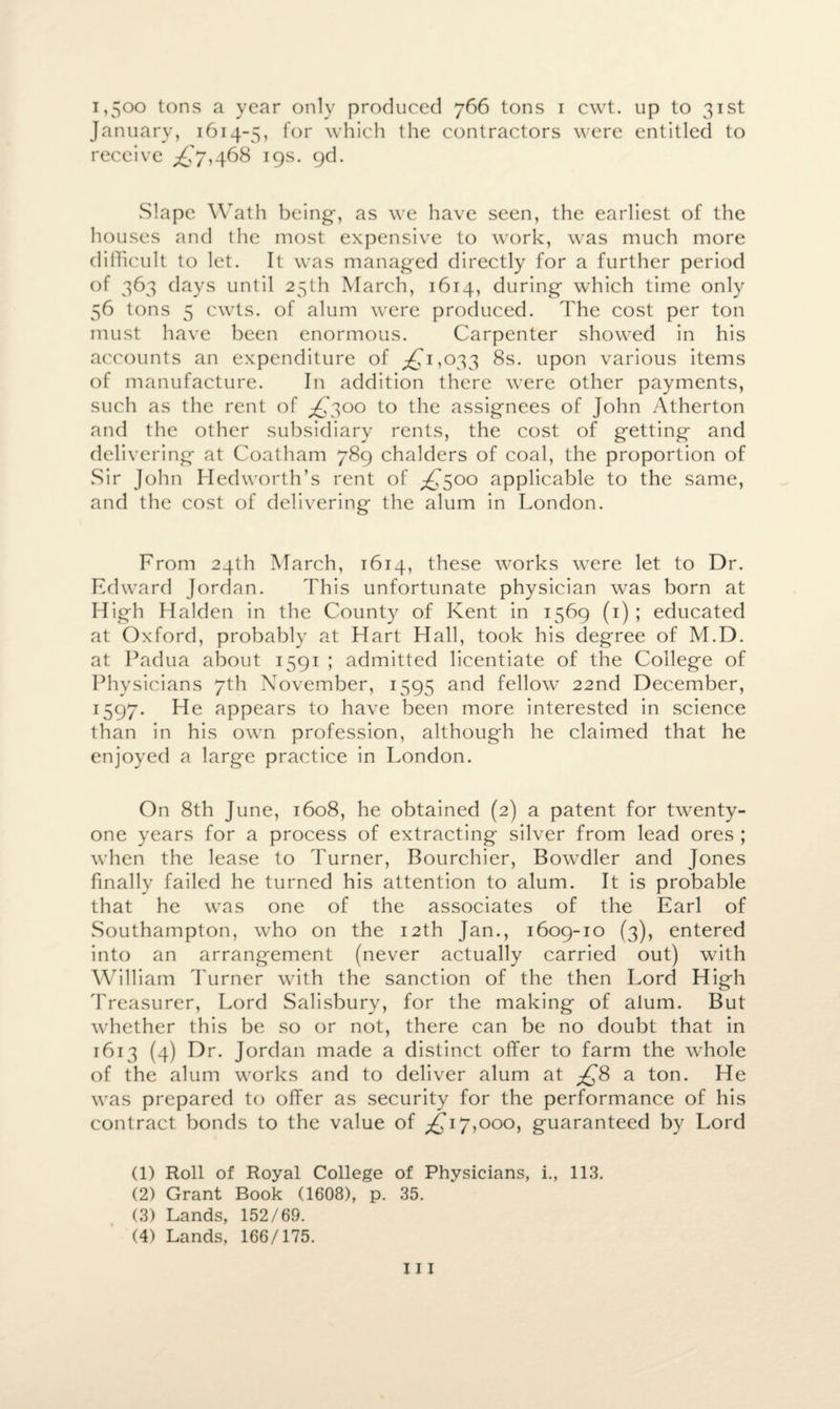 1,500 tons a year only produced 766 tons 1 cwt. up to 31st January, 1614-5, for which the contractors were entitled to receive ^7,468 19s. 9d. Slape Wath being-, as we have seen, the earliest of the houses and the most expensive to work, was much more difficult to let. It was managed directly for a further period of 363 days until 25th March, 1614, during which time only 56 tons 5 cwts. of alum were produced. The cost per ton must have been enormous. Carpenter showed in his accounts an expenditure of ^1,033 8s. upon various items of manufacture. In addition there were other payments, such as the rent of ,£300 to the assignees of John Atherton and the other subsidiary rents, the cost of getting and delivering at Coatham 789 chalders of coal, the proportion of Sir John Hedworth’s rent of ^500 applicable to the same, and the cost of delivering the alum in London. From 24th March, 1614, these works were let to Dr. Edward Jordan. This unfortunate physician was born at High Halden in the County of Kent in 1569 (1) ; educated at Oxford, probably at Hart Hall, took his degree of M.D. at Padua about 1591 ; admitted licentiate of the College of Physicians 7th November, 1595 and fellow 22nd December, 1597. He appears to have been more interested in science than in his own profession, although he claimed that he enjoyed a large practice in London. On 8th June, 1608, he obtained (2) a patent for twenty- one years for a process of extracting silver from lead ores ; when the lease to Turner, Bourchier, Bowdler and Jones finally failed he turned his attention to alum. It is probable that he was one of the associates of the Earl of Southampton, who on the 12th Jan., 1609-10 (3), entered into an arrangement (never actually carried out) with William Turner with the sanction of the then Lord High Treasurer, Lord Salisbury, for the making of alum. But whether this be so or not, there can be no doubt that in 1613 (4) Dr. Jordan made a distinct offer to farm the whole of the alum works and to deliver alum at £8 a ton. He was prepared to offer as security for the performance of his contract bonds to the value of ^17,000, guaranteed by Lord (1) Roll of Royal College of Physicians, i., 113. (2) Grant Book (1608), p. 35. (3) Lands, 152/69. (4) Lands, 166/175.