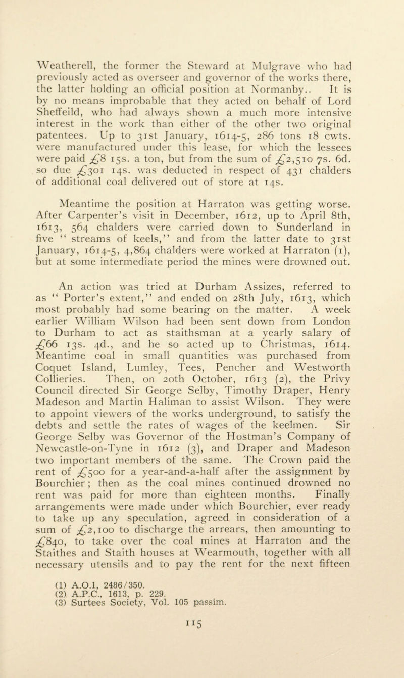 Weatherell, the former the Steward at Mulgrave who had previously acted as overseer and governor of the works there, the latter holding an official position at Normanby.. It is by no means improbable that they acted on behalf of Lord ShetTeild, who had always shown a much more intensive interest in the work than either of the other two original patentees. Up to 31st January, 1614-5, 286 tons 18 cwts. were manufactured under this lease, for which the lessees were paid ^f8 15s. a ton, but from the sum of ^2,510 7s. 6d. so due ^301 14s. was deducted in respect of 431 chalders of additional coal delivered out of store at 14s. Meantime the position at Harraton was getting worse. After Carpenter’s visit in December, 1612, up to April 8th, 1613, 564 chalders were carried down to Sunderland in five “ streams of keels,” and from the latter date to 31st January, 1614-5, 4*864 chalders were worked at Harraton (1), but at some intermediate period the mines were drowned out. An action was tried at Durham Assizes, referred to as “ Porter’s extent,” and ended on 28th July, 1613, which most probably had some bearing on the matter. A week earlier William Wilson had been sent down from London to Durham to act as staithsman at a yearly salary of £66 13s. 4d., and he so acted up to Christmas, 1614. Meantime coal in small quantities was purchased from Coquet Island, Lumley, Tees, Pencher and Westworth Collieries. Then, on 20th October, 1613 (2), the Privy Council directed Sir George Selby, Timothy Draper, Henry Madeson and Martin Haliman to assist Wilson. They were to appoint viewers of the works underground, to satisfy the debts and settle the rates of wages of the keelmen. Sir George Selby was Governor of the Hostman’s Company of Newcastle-on-Tyne in 1612 (3), and Draper and Madeson two important members of the same. The Crown paid the rent of ^500 for a year-and-a-half after the assignment by Bourchier; then as the coal mines continued drowned no rent was paid for more than eighteen months. Finally arrangements were made under which Bourchier, ever ready to take up any speculation, agreed in consideration of a sum of £2, too to discharge the arrears, then amounting to ^.'840, to take over the coal mines at Harraton and the Staithes and Staith houses at Wearmouth, together with all necessary utensils and to pay the rent for the next fifteen (1) A.0.1, 2486/350. (2) A.P.C., 1613, p. 229.