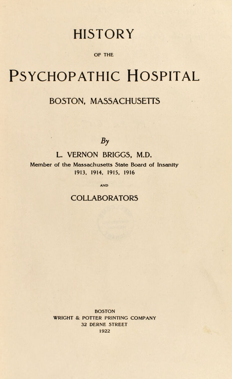 HISTORY OF THE Psychopathic Hospital BOSTON, MASSACHUSETTS By L. VERNON BRIGGS, M.D. Member of the Massachusetts State Board of Insanity 1913, 1914. 1915, 1916 AND COLLABORATORS BOSTON WRIGHT & POTTER PRINTING COMPANY 32 DERNE STREET 1922