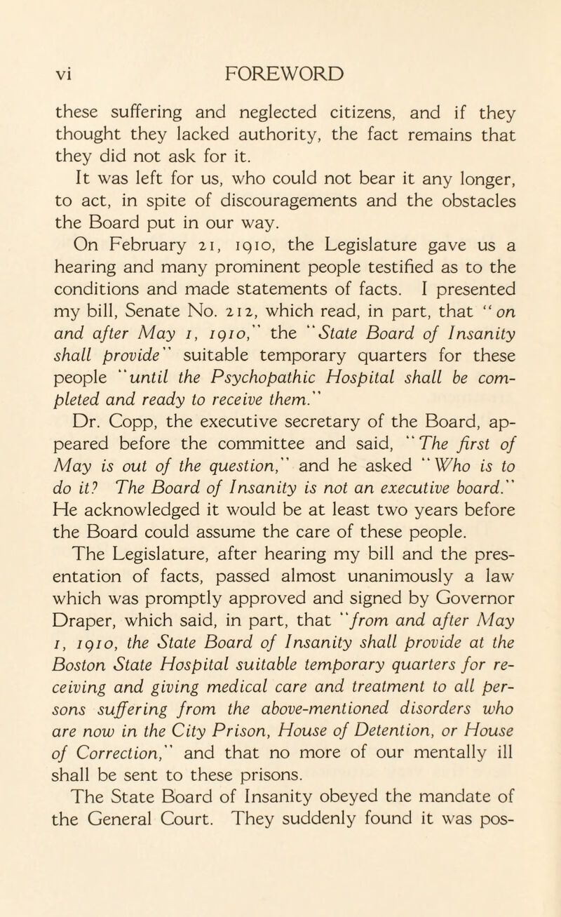 these suffering and neglected citizens, and if they thought they lacked authority, the fact remains that they did not ask for it. It was left for us, who could not bear it any longer, to act, in spite of discouragements and the obstacles the Board put in our way. On February 21, 1910, the Legislature gave us a hearing and many prominent people testified as to the conditions and made statements of facts. I presented my bill, Senate No. 212, which read, in part, that “on and after May 1, igio, the “State Board of Insanity shall provide suitable temporary quarters for these people until the Psychopathic Hospital shall be com¬ pleted and ready to receive them. Dr. Copp, the executive secretary of the Board, ap¬ peared before the committee and said, The first of May is out of the question, and he asked Who is to do it? The Board of Insanity is not an executive board. He acknowledged it would be at least two years before the Board could assume the care of these people. The Legislature, after hearing my bill and the pres¬ entation of facts, passed almost unanimously a law which was promptly approved and signed by Governor Draper, which said, in part, that from and after May 1, igio, the State Board of Insanity shall provide at the Boston State Hospital suitable temporary quarters for re¬ ceiving and giving medical care and treatment to all per¬ sons suffering from the above-mentioned disorders who are now in the City Prison, House of Detention, or House of Correction, and that no more of our mentally ill shall be sent to these prisons. The State Board of Insanity obeyed the mandate of the General Court. They suddenly found it was pos-