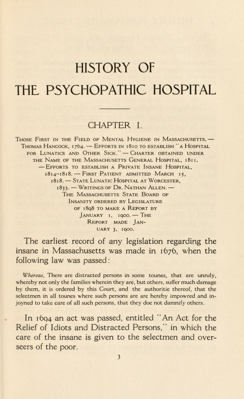 HISTORY OF THE PSYCHOPATHIC HOSPITAL CHAPTER I. Those First in the Field of Mental Hygiene in Massachusetts.— Thomas Hancock, 1764. — Efforts in 1810 to establish a Hospital for Lunatics and Other Sick. — Charter obtained under the Name of the Massachusetts General Hospital, 1811. — Efforts to establish a Private Insane Hospital, 1814-1818. — First Patient admitted March 15, 1818. — State Lunatic Hospital at Worcester, 1833. — Writings of Dr. Nathan Allen.— The Massachusetts State Board of Insanity ordered by Legislature of 1898 to make a Report by January i, 1900. — The Report made Jan¬ uary 3, 1900. The earliest record of any legislation regarding the insane in Massachusetts was made in 1676, when the following law was passed: Whereas, There are distracted persons in some tounes, that are unruly, whereby not only the families wherein they are, but others, suffer much damage by them, it is ordered by this Court, and the authoritie thereof, that the selectmen in all tounes where such persons are are hereby impowred and in- jovned to take care of all such persons, that they doe not damnify others. In 1694 an act was passed, entitled “An Act for the Relief of Idiots and Distracted Persons,” in which the care of the insane is given to the selectmen and over¬ seers of the poor.