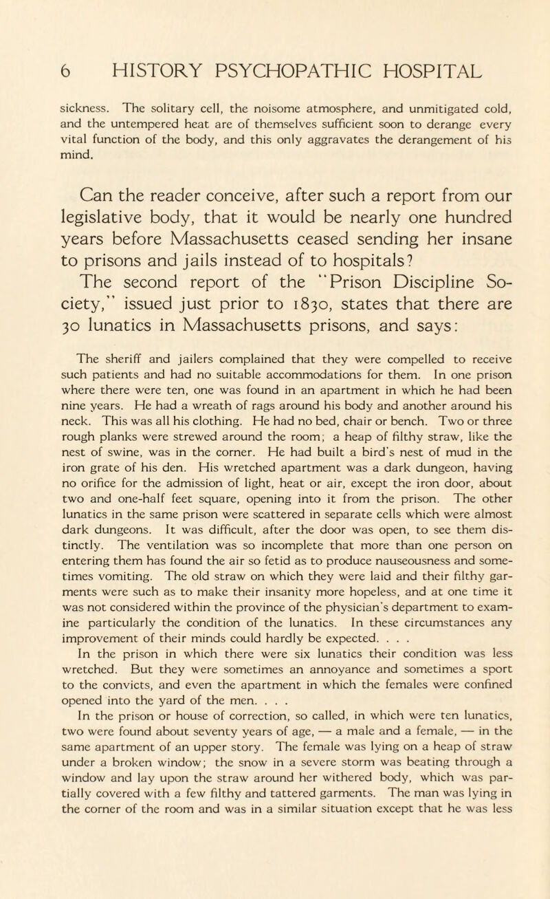 sickness. The solitary cell, the noisome atmosphere, and unmitigated cold, and the untempered heat are of themselves sufficient soon to derange every vital function of the body, and this only aggravates the derangement of his mind. Can the reader conceive, after such a report from our legislative body, that it would be nearly one hundred years before Massachusetts ceased sending her insane to prisons and jails instead of to hospitals? The second report of the “Prison Discipline So¬ ciety, issued just prior to 1830, states that there are 30 lunatics in Massachusetts prisons, and says: The sheriff and jailers complained that they were compelled to receive such patients and had no suitable accommodations for them. In one prison where there were ten, one was found in an apartment in which he had been nine years. He had a wreath of rags around his body and another around his neck. This was all his clothing. He had no bed, chair or bench. Two or three rough planks were strewed around the room; a heap of filthy straw, like the nest of swine, was in the corner. He had built a bird’s nest of mud in the iron grate of his den. His wretched apartment was a dark dungeon, having no orifice for the admission of light, heat or air, except the iron door, about two and one-half feet square, opening into it from the prison. The other lunatics in the same prison were scattered in separate cells which were almost dark dungeons. It was difficult, after the door was open, to see them dis¬ tinctly. The ventilation was so incomplete that more than one person on entering them has found the air so fetid as to produce nauseousness and some¬ times vomiting. The old straw on which they were laid and their filthy gar¬ ments were such as to make their insanity more hopeless, and at one time it was not considered within the province of the physician's department to exam¬ ine particularly the condition of the lunatics. In these circumstances any improvement of their minds could hardly be expected. . . . In the prison in which there were six lunatics their condition was less wretched. But they were sometimes an annoyance and sometimes a sport to the convicts, and even the apartment in which the females were confined opened into the yard of the men. . . . In the prison or house of correction, so called, in which were ten lunatics, two were found about seventy years of age, — a male and a female, — in the same apartment of an upper story. The female was lying on a heap of straw under a broken window; the snow in a severe storm was beating through a window and lay upon the straw around her withered body, which was par¬ tially covered with a few filthy and tattered garments. The man was lying in the corner of the room and was in a similar situation except that he was less
