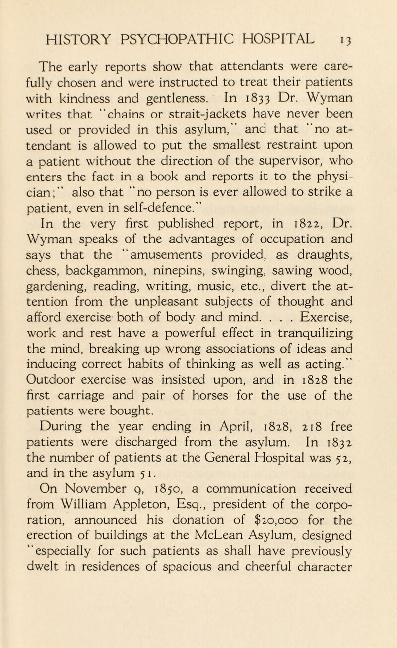 The early reports show that attendants were care¬ fully chosen and were instructed to treat their patients with kindness and gentleness. In 1833 Dr. Wyman writes that “chains or strait-jackets have never been used or provided in this asylum,” and that “no at¬ tendant is allowed to put the smallest restraint upon a patient without the direction of the supervisor, who enters the fact in a book and reports it to the physi¬ cian;” also that “no person is ever allowed to strike a patient, even in self-defence.” In the very first published report, in 1822, Dr. Wyman speaks of the advantages of occupation and says that the “amusements provided, as draughts, chess, backgammon, ninepins, swinging, sawing wood, gardening, reading, writing, music, etc., divert the at¬ tention from the unpleasant subjects of thought and afford exercise both of body and mind. . . . Exercise, work and rest have a powerful effect in tranquilizing the mind, breaking up wrong associations of ideas and inducing correct habits of thinking as well as acting.” Outdoor exercise was insisted upon, and in 1828 the first carriage and pair of horses for the use of the patients were bought. During the year ending in April, 1828, 218 free patients were discharged from the asylum. In 1832 the number of patients at the General Hospital was 52, and in the asylum 51. On November q, 1850, a communication received from William Appleton, Esq., president of the corpo¬ ration, announced his donation of $20,000 for the erection of buildings at the McLean Asylum, designed “especially for such patients as shall have previously dwelt in residences of spacious and cheerful character