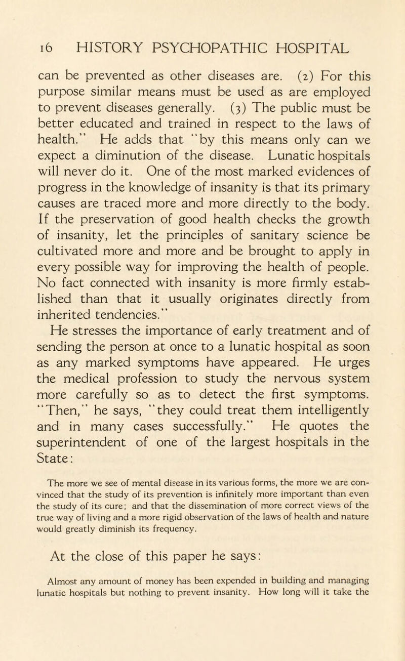 can be prevented as other diseases are. (2) For this purpose similar means must be used as are employed to prevent diseases generally. (3) The public must be better educated and trained in respect to the laws of health.” He adds that “by this means only can we expect a diminution of the disease. Lunatic hospitals will never do it. One of the most marked evidences of progress in the knowledge of insanity is that its primary causes are traced more and more directly to the body. If the preservation of good health checks the growth of insanity, let the principles of sanitary science be cultivated more and more and be brought to apply in every possible way for improving the health of people. No fact connected with insanity is more firmly estab¬ lished than that it usually originates directly from inherited tendencies.” He stresses the importance of early treatment and of sending the person at once to a lunatic hospital as soon as any marked symptoms have appeared. He urges the medical profession to study the nervous system more carefully so as to detect the first symptoms. “Then,” he says, “they could treat them intelligently and in many cases successfully.” He quotes the superintendent of one of the largest hospitals in the State: The more we see of mental disease in its various forms, the more we are con¬ vinced that the study of its prevention is infinitely more important than even the study of its cure; and that the dissemination of more correct views of the true way of living and a more rigid observation of the laws of health and nature would greatly diminish its frequency. At the close of this paper he says: Almost any amount of money has been expended in building and managing lunatic hospitals but nothing to prevent insanity. How long will it take the