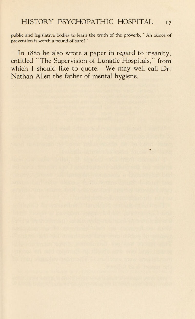 public and legislative bodies to learn the truth of the proverb, “An ounce of prevention is worth a pound of cure? In 1880 he also wrote a paper in regard to insanity, entitled “The Supervision of Lunatic Hospitals,” from which I should like to quote. We may well call Dr. Nathan Allen the father of mental hygiene.
