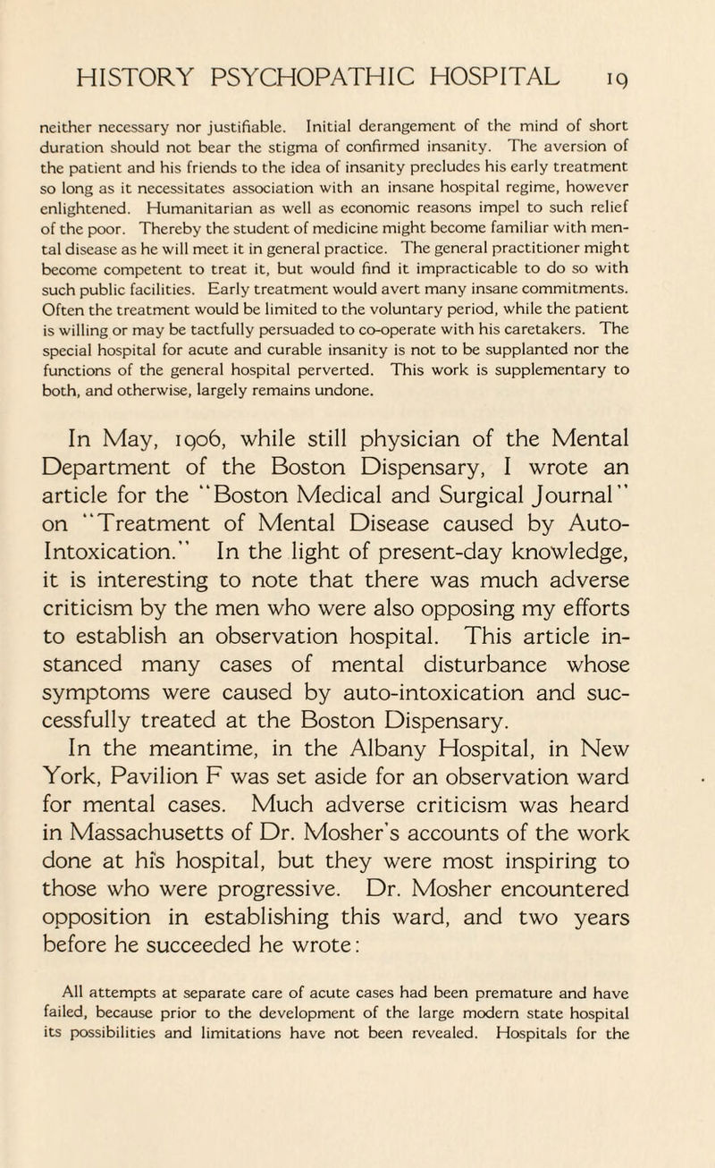 neither necessary nor justifiable. Initial derangement of the mind of short duration should not bear the stigma of confirmed insanity. The aversion of the patient and his friends to the idea of insanity precludes his early treatment so long as it necessitates association with an insane hospital regime, however enlightened. Humanitarian as well as economic reasons impel to such relief of the poor. Thereby the student of medicine might become familiar with men¬ tal disease as he will meet it in general practice. The general practitioner might become competent to treat it, but would find it impracticable to do so with such public facilities. Early treatment would avert many insane commitments. Often the treatment would be limited to the voluntary period, while the patient is willing or may be tactfully persuaded to co-operate with his caretakers. The special hospital for acute and curable insanity is not to be supplanted nor the functions of the general hospital perverted. This work is supplementary to both, and otherwise, largely remains undone. In May, 1906, while still physician of the Mental Department of the Boston Dispensary, I wrote an article for the “Boston Medical and Surgical Journal” on “Treatment of Mental Disease caused by Auto¬ intoxication.” In the light of present-day knowledge, it is interesting to note that there was much adverse criticism by the men who were also opposing my efforts to establish an observation hospital. This article in¬ stanced many cases of mental disturbance whose symptoms were caused by auto-intoxication and suc¬ cessfully treated at the Boston Dispensary. In the meantime, in the Albany Hospital, in New York, Pavilion F was set aside for an observation ward for mental cases. Much adverse criticism was heard in Massachusetts of Dr. Mosher’s accounts of the work done at his hospital, but they were most inspiring to those who were progressive. Dr. Mosher encountered opposition in establishing this ward, and two years before he succeeded he wrote: All attempts at separate care of acute cases had been premature and have failed, because prior to the development of the large modem state hospital its possibilities and limitations have not been revealed. Hospitals for the