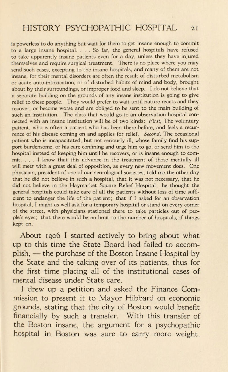 is powerless to do anything but wait for them to get insane enough to commit to a large insane hospital. ... So far, the general hospitals have refused to take apparently insane patients even for a day, unless they have injured themselves and require surgical treatment. There is no place where you may send such cases, excepting to the insane hospitals, and many of them are not insane, for their mental disorders are often the result of disturbed metabolism or acute auto-intoxication, or of disturbed habits of mind and body, brought about by their surroundings, or improper food and sleep. I do not believe that a separate building on the grounds of any insane institution is going to give relief to these people. They would prefer to wait until nature reacts and they recover, or become worse and are obliged to be sent to the main building of such an institution. The class that would go to an observation hospital con¬ nected with an insane institution will be of two kinds: First, The voluntary patient, who is often a patient who has been there before, and feels a recur¬ rence of his disease coming on and applies for relief. Second, The occasional patient who is incapacitated, but not seriously ill, whose family find his sup¬ port burdensome, or his care confining and urge him to go, or send him to the hospital instead of keeping him until he recovers, or is insane enough to com¬ mit. ... I know that this advance in the treatment of those mentally ill will meet with a great deal of opposition, as every new movement does. One physician, president of one of our neurological societies, told me the other day that he did not believe in such a hospital, that it was not necessary, that he did not believe in the Haymarket Square Relief Hospital; he thought the general hospitals could take care of all the patients without loss of time suffi¬ cient to endanger the life of the patient; that if I asked for an observation hospital, I might as well ask for a temporary hospital or stand on every corner of the street, with physicians stationed there to take particles out of peo¬ ple’s eyes; that there would be no limit to the number of hospitals, if things kept on. About 1906 I started actively to bring about what up to this time the State Board had failed to accom¬ plish, — the purchase of the Boston Insane Hospital by the State and the taking over of its patients, thus for the first time placing all of the institutional cases of mental disease under State care. I drew up a petition and asked the Finance Com¬ mission to present it to Mayor Hibbard on economic grounds, stating that the city of Boston would benefit financially by such a transfer. With this transfer of the Boston insane, the argument for a psychopathic hospital in Boston was sure to carry more weight.